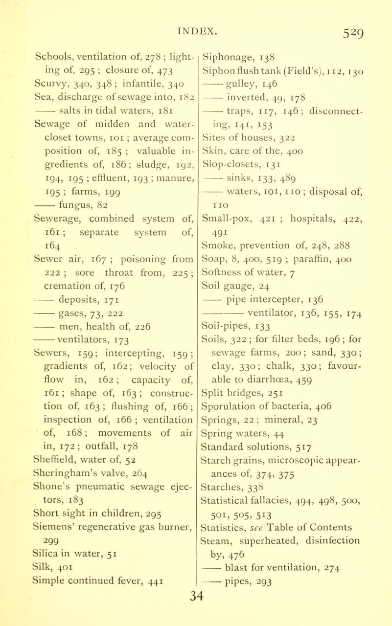 Schools, ventilation of, 278 ; light- ing of, 295 ; closure of, 473 Scurvy, 340, 348 ; infantile, 340 Sea, discharge of sewage into, 182 salts in tidal waters, 181 Sewage of midden and water- closet towns, loi ; average com- position of, 185 ; valuable in- gredients of, 186; sludge, 192, 194, 195 ; effluent, 193 ; manure, 195 ; farms, 199 fungus, 82 Sewerage, combined system of, 161 ; separate system of, 164 Sewer air, 167 ; poisoning from 222 ; sore throat from, 225; cremation of, 176 deposits, 171 gases, 73, 222 men, health of, 226 ventilators, 173 Sewers, 159; intercepting, 159; gradients of, 162; velocity of flow in, 162 ; capacity of, 161; shape of, 163 ; construc- tion of, 163 ; flushing of, 166; inspection of, i66 ; ventilation of, 168; movements of air in, 172 ; outfall, 178 Sheffield, water of, 52 Sheringham's valve, 264 Shone's pneumatic sewage ejec- tors, 183 Short sight in children, 295 Siemens' regenerative gas burner, 299 Silica in water, 51 Silk, 401 Simple continued fever, 441 Siphonage, 138 Siphon flush tank (Field's), 112, 130 gulley, 146 inverted, 49, 178 traps, 117, 146; disconnect- ing, 141, 153 Sites of houses, 322 Skin, care of the, 400 Slop-closets, 131 —— sinks, 133, 489 waters, loi, no ; disposal of, no Small-pox, 421 ; hospitals, 422, 491 Smoke, prevention of, 248, 288 Soap, 8, 400, 519 ; paraffin, 400 Softness of water, 7 Soil gauge, 24 pipe intercepter, 136 ventilator, 136, 155, 174 Soil-pipes, 133 Soils, 322 ; for filter beds, 196; for sewage farms, 200; sand, 330; clay, 330; chalk, 330; favour- able to diarrhoea, 459 Split bridges, 251 Sporulation of bacteria, 406 Springs, 22 ; mineral, 23 Spring waters, 44 Standard solutions, 517 Starch grains, microscopic appear- ances of, 374, 375 Starches, 338 Statistical fallacies, 494, 498, 500, 501, 505, 513 Statistics, see Table of Contents Steam, superheated, disinfection by, 476 blast for ventilation, 274 pipes, 293 34