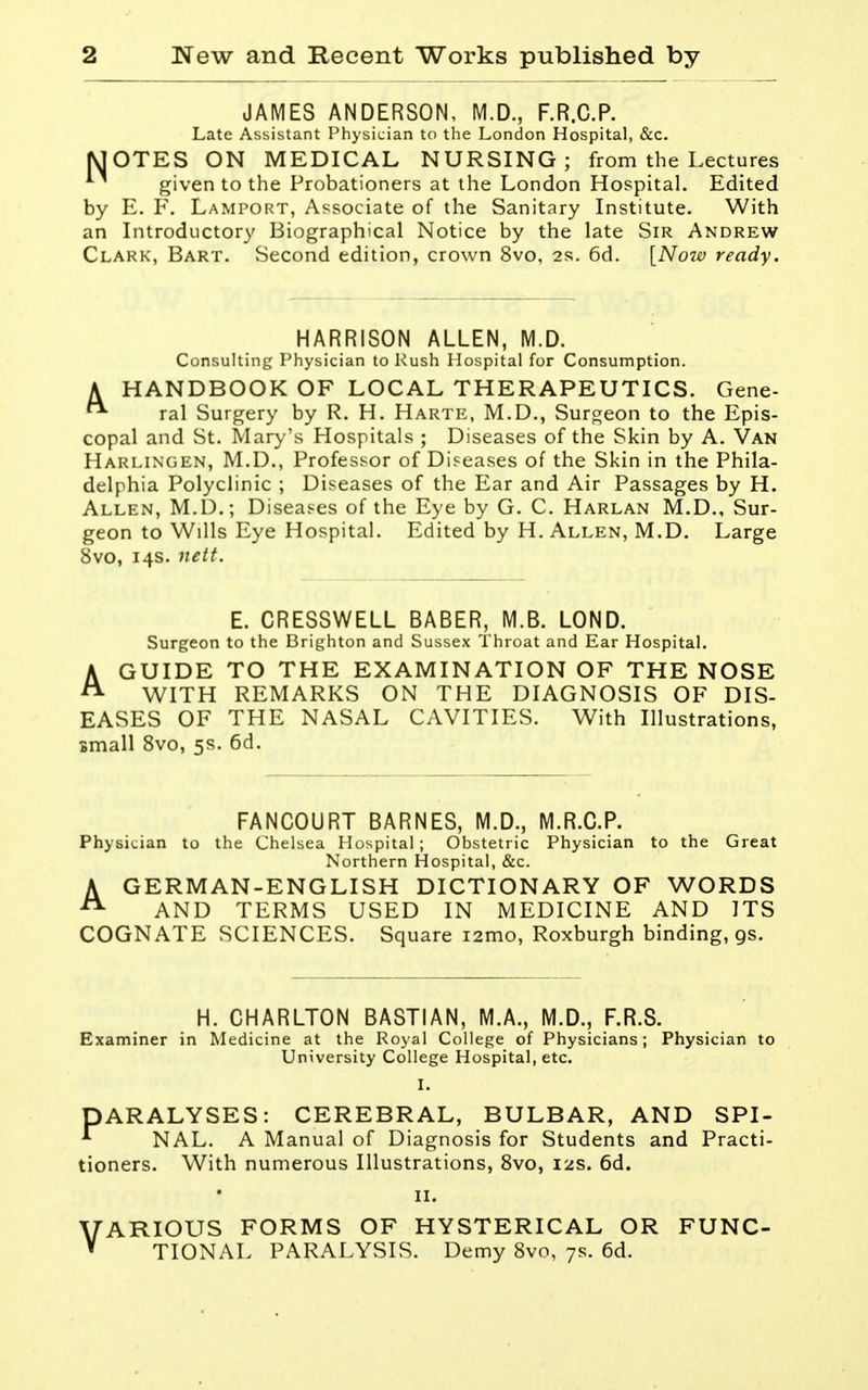 JAMES ANDERSON, M.D., F.R.C.P. Late Assistant Physician to the London Hospital, &c. MOTES ON MEDICAL NURSING; from the Lectures given to the Probationers at the London Hospital. Edited by E. F. Lamport, Associate of the Sanitary Institute. With an Introductory Biographical Notice by the late Sir Andrew Clark, Bart. Second edition, crown 8vo, 2s. 6d. [Now ready. HARRISON ALLEN, M.D. Consulting Physician to Rush Hospital for Consumption. A HANDBOOK OF LOCAL THERAPEUTICS. Gene- ral Surgery by R. H. Harte, M.D., Surgeon to the Epis- copal and St. Mary's Hospitals ; Diseases of the Skin by A. Van Harlingen, M.D., Professor of Diseases of the Skin in the Phila- delphia Polyclinic ; Diseases of the Ear and Air Passages by H. Allen, M.D.; Disea.'^es of the Eye by G. C. Harlan M.D., Sur- geon to Wills Eye Hospital. Edited by H. Allen, M.D. Large 8vo, 14s. nett. E. CRESSWELL BABER, M.B. LOND. Surgeon to the Brighton and Sussex Throat and Ear Hospital. AGUIDE TO THE EXAMINATION OF THE NOSE WITH REMARKS ON THE DIAGNOSIS OF DIS- EASES OF THE NASAL CAVITIES. With Illustrations, small 8vo, 5s. 6d. FANCOURT BARNES, M.D., M.R.O.P. Physician to the Chelsea Hospital; Obstetric Physician to the Great Northern Hospital, &c. AGERMAN-ENGLISH DICTIONARY OF WORDS AND TERMS USED IN MEDICINE AND ITS COGNATE SCIENCES. Square i2mo, Roxburgh binding, gs. H. CHARLTON BASTIAN, M.A., M.D., F.R.S. Examiner in Medicine at the Royal College of Physicians; Physician to University College Hospital, etc. 1. PARALYSES: CEREBRAL, BULBAR, AND SPI- ^ NAL. A Manual of Diagnosis for Students and Practi- tioners. With numerous Illustrations, 8vo, I2S. 6d. II. VARIOUS FORMS OF HYSTERICAL OR FUNC- ' TIONAL PARALYSIS. Demy 8vo, 7s. 6d.