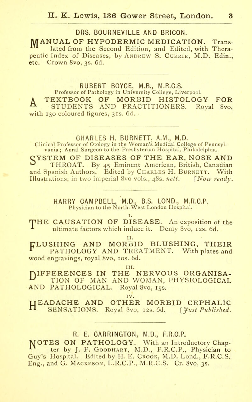 DRS. BOURNEVILLE AND BRICON. jyiANUAL OF HYPODERMIC MEDICATION. Trans- lated from the Second Edition, and Edited, with Thera- peutic Index of Diseases, by Andrew S. Currie, M.D. Edin., etc. Crown 8vo, 3s, 6d. RUBERT BOYCE, M.B., M.R.C.S. Professor of Pathology in University College, Liverpool. A TEXTBOOK OF MORBID HISTOLOGY FOR ^ STUDENTS AND PRACTITIONERS. Royal 8vo, with 130 coloured figures, 31s. 6d. CHARLES H. BURNETT, A.M., M.D. Clinical Professor of Otology in the Woman's Medical College of Pennsyl- vania ; Aural Surgeon to the Presbyterian Hospital, Philadelphia. CYSTEM OF DISEASES OF THE EAR, NOSE AND ^ THROAT. By 45 Eminent American, British, Canadian and Spanish Authors. Edited by Charles H. Burnett. With Illustrations, in two imperial 8vo vols., 48s. Jiett. \Now ready. HARRY CAMPBELL, M.D., B.S. LOND., M.R.C.P. Physician to the North-West London Hospital. I. THE CAUSATION OF DISEASE. An exposition of the ultimate factors which induce it. Demy Svo, 12s. 6d. II. CLUSHING AND MORBID BLUSHING, THEIR ^ PATHOLOGY AND TREATMENT. With plates and wood engravings, royal Svo, los. 6d. III. DIFFERENCES IN THE NERVOUS ORGANISA- TION OF MAN AND WOMAN, PHYSIOLOGICAL AND PATHOLOGICAL. Royal Svo, 15s. IV. HEADACHE AND OTHER MORBID CEPHALIC SENSATIONS. Royal Svo, 12s. 6d. \yust Published. R. E. CARRINGTON, M.D., F.R.C.P. jVJOTES ON PATHOLOGY. With an Introductory Chap- ter by J. F. Goodhart, M.D., F.R.C.P., Physician to Guy's Hospital. Edited by H. E. Crook, M.D. Lond.^^ F.R.C.S. Eng., and G. Mackeson, L.R.C.P., M.R.C.S. Cr. Svo, 3s.