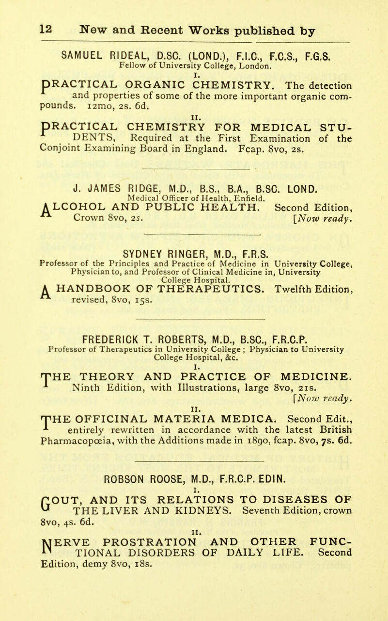 SAMUEL RIDEAL, D.SC. (LOND.), F.I.C., F.C.S., F.G.S. Fellow of University College, London. PRACTICAL ORGANIC CHEMISTRY. The detection and properties of some of the more important organic com- pounds. i2mo, 2S. 6d. II. PRACTICAL CHEMISTRY FOR MEDICAL STU- DENTS, Required at the First Examination of the Conjoint Examining Board in England. Fcap. 8vo, 2S. J. JAMES RIDGE, M.D., B.S., B.A., B.SC. LOND. Medical Officer of Health, Enfield. A LCOHOL AND PUBLIC HEALTH. Second Edition,  Crown 8vo, 2s. [Now ready. SYDNEY RINGER, M.D., F.R.S. Professor of the Principles and Practice of Medicine in University College, Physician to, and Professor of Clinical Medicine in, University College Hospital. A HANDBOOK OF THERAPEUTICS. Twelfth Edition, revised, 8vo, 15s. FREDERICK T. ROBERTS, M.D., B.SC, F.R.O.P. Professor of Therapeutics in University College ; Physician to University College Hospital, &c. I. THE THEORY AND PRACTICE OF MEDICINE. ^ Ninth Edition, with Illustrations, large 8vo, 21s. \Nozv ready. II. THE OFFICINAL MATERIA MEDICA. Second Edit., entirely rewritten in accordance with the latest British Pharmacopoeia, with the Additions made in 1890, fcap. 8vo, 7s. 6d. ROBSON ROOSE, M.D., F.R.C.P. EDIN. I. GOUT, AND ITS RELATIONS TO DISEASES OF THE LIVER AND KIDNEYS. Seventh Edition, crown 8vo, 4s. 6d. II. NERVE PROSTRATION AND OTHER FUNC- TIONAL DISORDERS OF DAILY LIFE. Second Edition, demy 8vo, i8s.