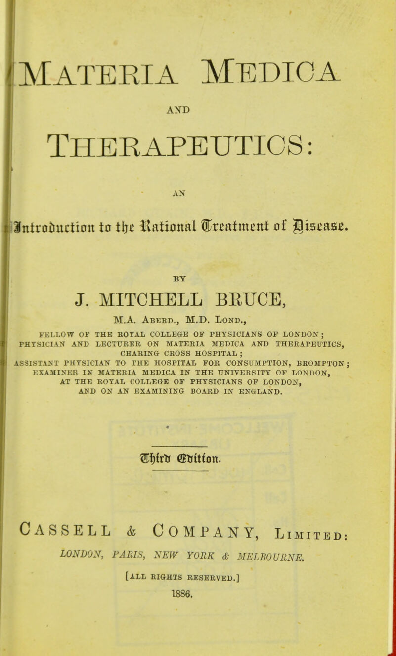 ^Materia Medio a AND THERAPEUTICS: AN Introtiixction to tbc llational ^xtatmznt oi ^i&m&z. BY J. MITCHELL BEUCE, M.A. Aberd., M.D. Lond., FELLOW OP THE BOTAL COLLEaE OF PHYSICIANS OF LONDON; PHYSICIAN AND LECTURER ON MATERIA MEDICA AND THERAPEUTICS, CHARING CROSS HOSPITAL; ASSISTANT PHYSICIAN TO THE HOSPITAL FOR CONSUMPTION, BROMPTONj EXAMINER IN MATERIA MEDICA IN THE UNIVERSITY OF LONDON, AT THE ROYAL COLLEGE OF PHYSICIANS OF LONDON, AND ON AN EXAMINING BOARD IN ENGLAND. Cassell & Company, Limit LONDON, PARIS, NEW YOPdi & MELBOURNE. [ALL RIGHTS RESERVED.] 1886.