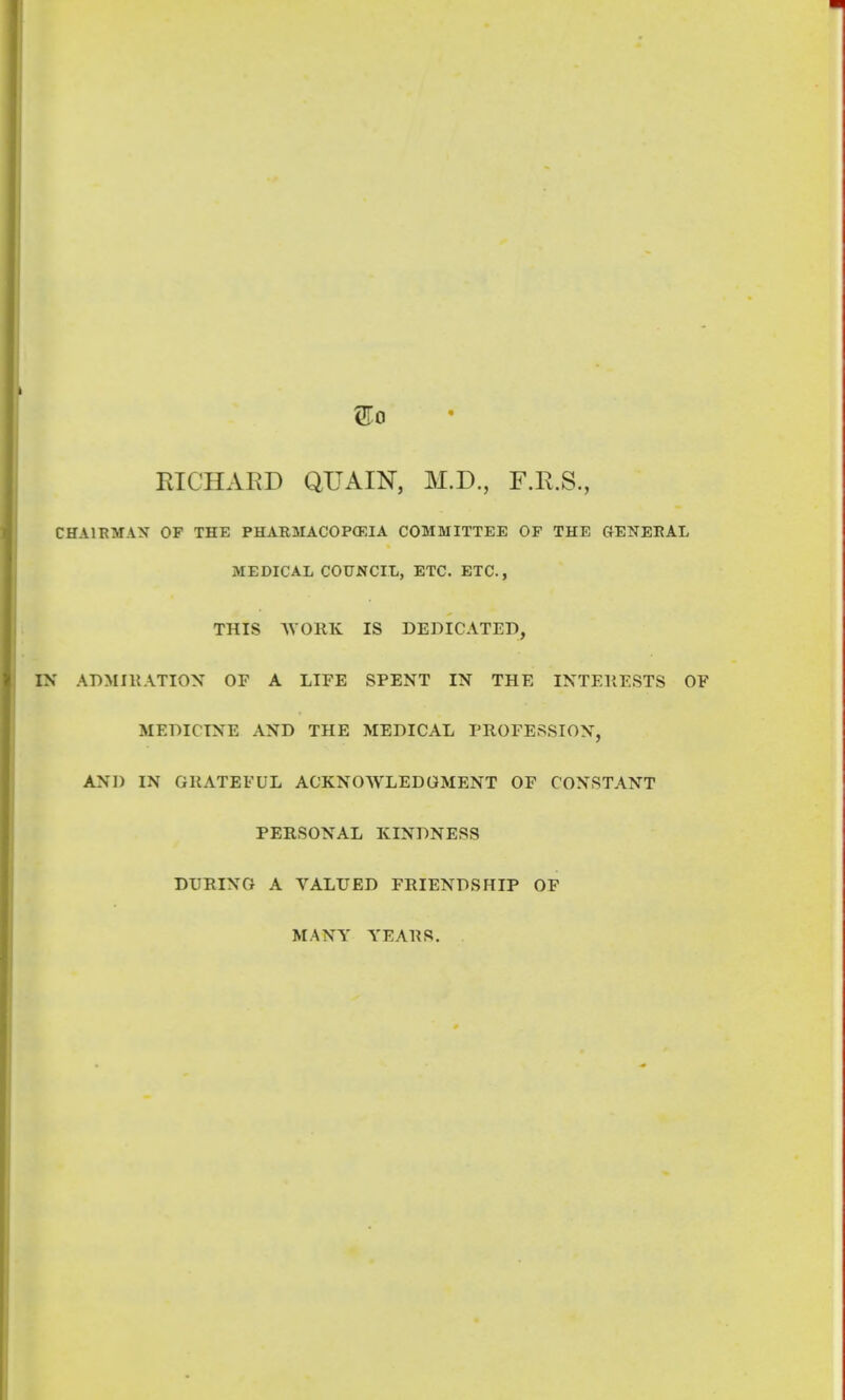 EIGHAED QUAIN, M.D., F.R.S., CHA1HMAX OF THE PHARMACOPOEIA COMMITTEE OF THE GENEEAL MEDICAL COUNCIL, ETC. ETC., THIS AVORK IS DEDICATED, IN ADMIllATIOX OF A LIFE SPENT IN THE INTEllESTS OF MEDICINE AND THE MEDICAL PROFESSION, AND IN GRATEFUL ACKNOWLEDGMENT OF CONSTANT PERSONAL KINDNESS DURING A VALUED FRIENDSHIP OF MANY YEARS.