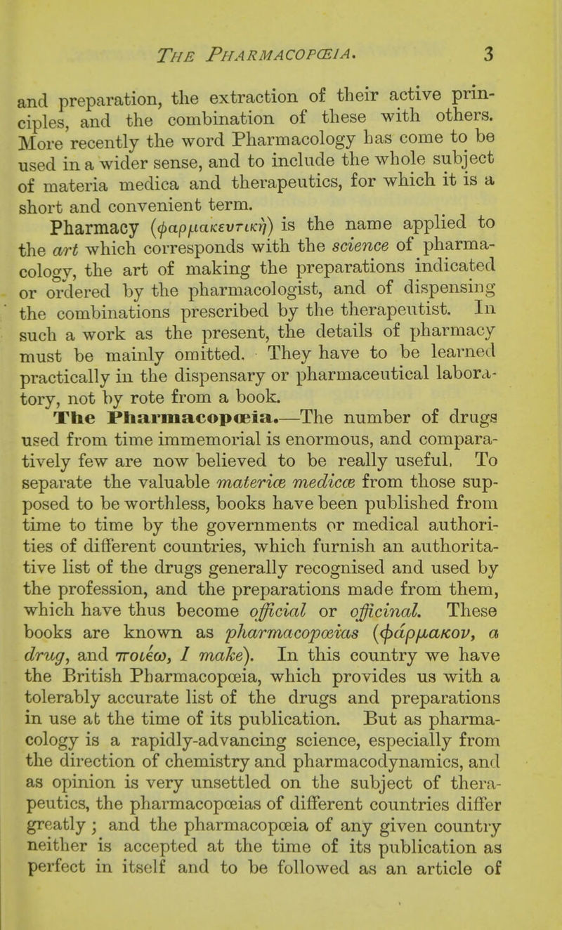 and preparation, the extraction of their active prin- ciples, and the combination of these with others. More'recently the word Pharmacology has come to be used in a wider sense, and to include the whole subject of materia medica and therapeutics, for which it is a short and convenient term. Pharmacy {(papi^iaKevriKri) is the name applied to the art which corresponds with the science of pharma- cology, the art of making the preparations indicated or ordered by the pharmacologist, and of dispensing the combinations prescribed by the therapeutist. In such a work as the present, the details of pharmacy must be mainly omitted. They have to be learned practically in the dispensary or pharmaceutical labora- tory, not by rote from a book. The PliarmacopoBia,—The number of drugs used from time immemorial is enormous, and compara- tively few are now believed to be really useful. To separate the valuable materice medicce from those sup- posed to be worthless, books have been published from time to time by the governments or medical authori- ties of different countries, which furnish an authorita- tive list of the drugs generally recognised and used by the profession, and the preparations made from them, which have thus become official or officinal. These books are known as pharmacopoeias {(pdp/JbaKov, a drug, and 7roL€co, I make). In this country we have the British Pharmacopoeia, which provides us with a tolerably accurate list of the drugs and preparations in use at the time of its publication. But as pharma- cology is a rapidly-advancing science, especially from the direction of chemistry and pharmacodynamics, and as opinion is very unsettled on the subject of thera- peutics, the pharmacopoeias of different countries differ greatly ; and the pharmacopoeia of any given country neither is accepted at the time of its publication as perfect in itself and to be followed as an article of