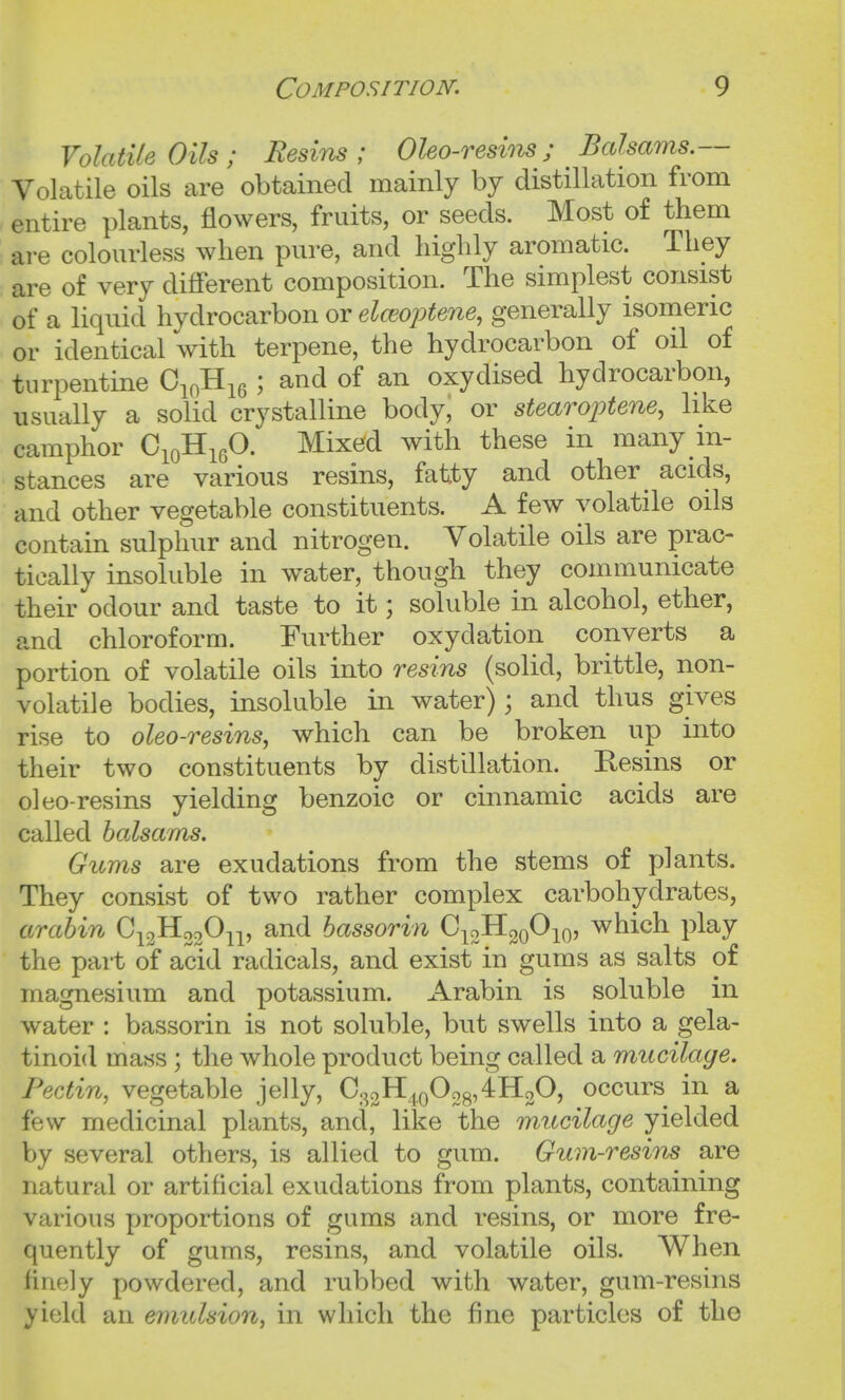 Volatile Oils; Resins; Oleo-resins; Balsams.— Volatile oils are obtained mainly by distillation from entire plants, flowers, fruits, or seeds. Most of them are colourless when pure, and highly aromatic. They are of very different composition. The simplest consist of a liquid hydrocarbon or elceoptene, generally isomeric or identical Vith terpene, the hydrocarbon of oil of turpentine C^o^^q ; and of an oxydised hydrocarbon, usually a solid crystalline body, or stearoptene, like camphor CioHigO. Mixed with these in many in- stances are various resins, fatty and other ^ acids, and other vegetable constituents. A few volatile oils contain sulphur and nitrogen. Volatile oils are prac- tically insoluble in water, though they communicate their odour and taste to it; soluble in alcohol, ether, and chloroform. Further oxydation converts a portion of volatile oils into resins (solid, brittle, non- volatile bodies, insoluble in water) ; and thus gives rise to oleo-resins, which can be broken up into their two constituents by distillation. Resins or oleo-resins yielding benzoic or cinnamic acids are called balsams. Gums are exudations from the stems of plants. They consist of two rather complex carbohydrates, arahin C^gHooO^p and bassorin C^oHgoOiQ, which play the part of acid radicals, and exist in gums as salts of magnesium and potassium. Arabin is soluble in water : bassorin is not soluble, but swells into a gela- tinoi<l mass ; the whole product being called a mucilage. Pectin, vegetable jelly, C.^c^K,^^^OogA^^O, occurs in a few medicinal plants, and, like the mucilage yielded by several others, is allied to gum. Gum-resins are natural or artificial exudations from plants, containing various proportions of gums and resins, or more fre- quently of gums, resins, and volatile oils. When finely powdered, and rubbed with water, gum-resins yield an emulsion^ in which the fine particles of the
