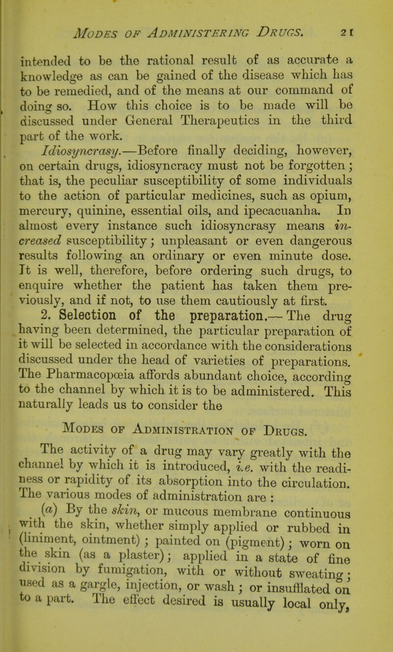 intended to be the rational result of as accurate a knowledge as can be gained of the disease which has to be remedied, and of the means at our command of doinof so. How this choice is to be made will be discussed under General Therapeutics in the third part of the work. Idiosyncrasy.—Before finally deciding, however, on certain drugs, idiosyncracy must not be forgotten; that is, the peculiar susceptibility of some individuals to the action of particular medicines, such as opium, mercury, quinine, essential oils, and ipecacuanha. In almost every instance such idiosyncrasy means in- creased susceptibility; unpleasant or even dangerous results following an ordinary or even minute dose. It is well, therefore, before ordering such drugs, to enquire whether the patient has taken them pre- viously, and if not, to use them cautiously at first. 2. Selection of the preparation.— The drug having been determined, the particular preparation of it will be selected in accordance with the considerations discussed under the head of varieties of preparations. The Pharmacopceia affords abundant choice, according to the channel by which it is to be administered. This naturally leads us to consider the Modes of Administration of Drugs. The activity of a drug may vary greatly with the channel by which it is introduced, i.e. with the readi- ness or rapidity of its absorption into the circulation. The various modes of administration are : (a) By the skin, or mucous membrane continuous with the skin, whether simply applied or rubbed in (Uniment, ointment) ; painted on (pigment); worn on the skin (as a plaster); applied in a state of fine division by fumigation, with or without sweatino- • used as a gargle, injection, or wash ; or insufilated on to a part. The efiect desired is usually local only,