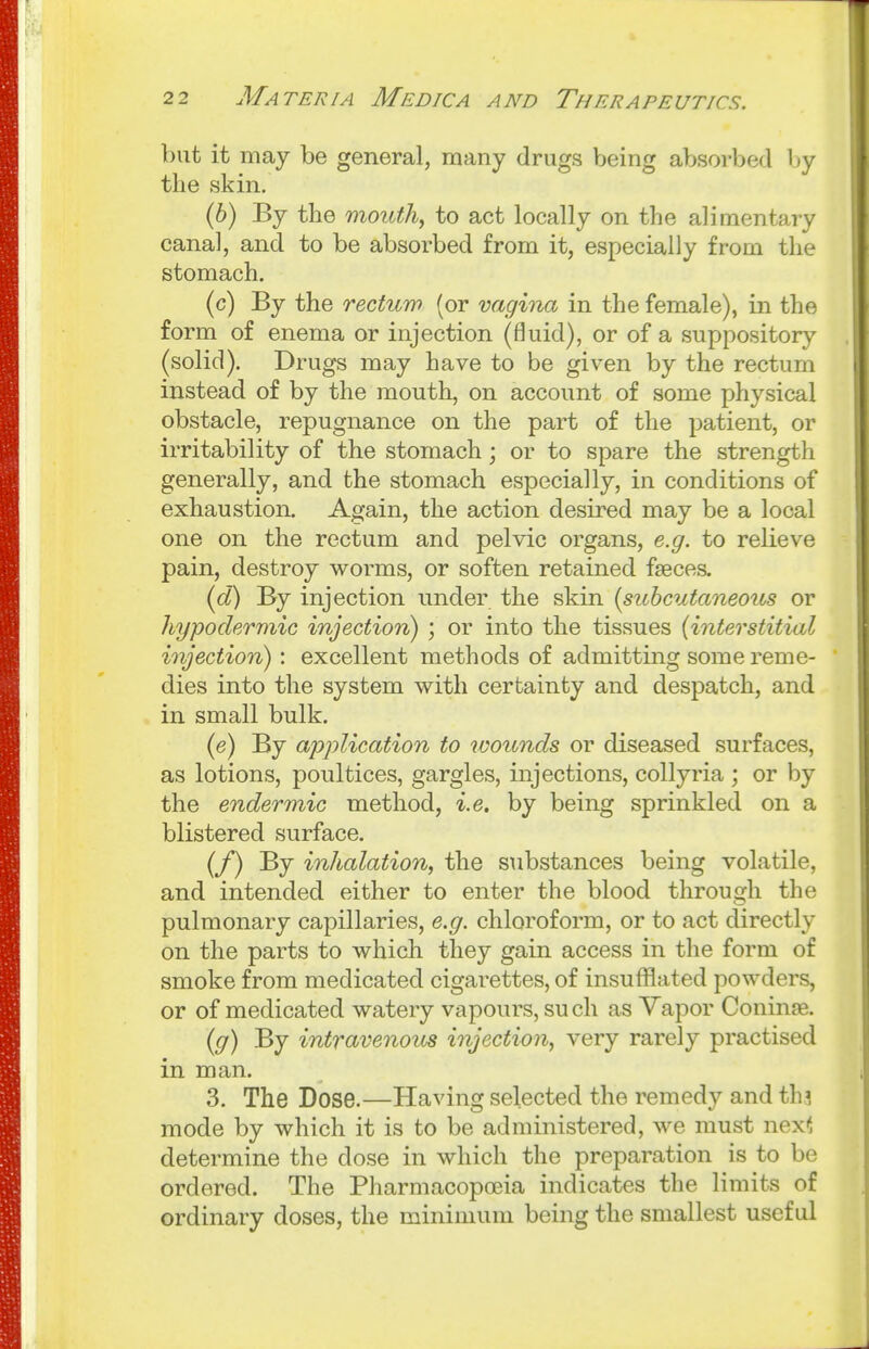 but it may be general, many drugs being absorbed by the skin. (6) By the mouthy to act locally on the alimentary canal, and to be absorbed from it, especially from the stomach. (c) By the rectum (or vagina in the female), in the form of enema or injection (fluid), or of a suppository (solid). Drugs may have to be given by the rectum instead of by the mouth, on account of some physical obstacle, repugnance on the part of the patient, or irritability of the stomach; or to spare the strength generally, and the stomach especially, in conditions of exhaustion. Again, the action desired may be a local one on the rectum and pelvic organs, e.g. to relieve pain, destroy worms, or soften retained faeces. (d) By injection under the skin {subcutaneous or hypodermic injection) ; or into the tissues (interstitial injection): excellent methods of admitting some reme- dies into the system with certainty and despatch, and in small bulk. (e) By application to loounds or diseased surfaces, as lotions, poultices, gargles, injections, collyria ; or by the endermic method, i.e. by being sprinkled on a blistered surface. (/) By inhalation, the substances being volatile, and intended either to enter the blood through the pulmonary capillaries, e.g. chloroform, or to act directly on the parts to which they gain access in the form of smoke from medicated cigarettes, of insufflated powders, or of medicated watery vapours, such as Vapor Coninae. [g) By intravenous injection, very rarely practised in man. 3. The Dose.—Having selected the remedy and th? mode by which it is to be administered, we must nex< determine the dose in which the preparation is to be ordered. The Pharmacopoeia indicates the limits of ordinary doses, the minimum being the smallest useful