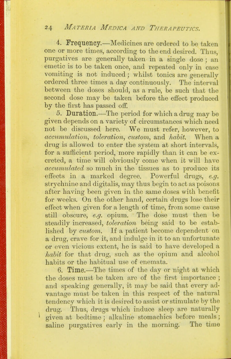 4. Frequency.—Medicines are ordered to be taken one or more times, according to the end desired. Thus, purgatives are generally taken in a single dose ; an emetic is to be taken once, and repeated only in case vomiting is not induced j whilst tonics are generally ordered three times a day continuously. The interval between the doses should, as a rule, be such that the second dose may be taken before the eflect produced by the first has passed off. 5. Duration.—The period for which a drug may be given depends on a variety of circumstances which need not be discussed here. We must refer, however, to accumulation^ toleration, custom, and hahit. When a drug is allowed to enter the system at short intervals, for a sufficient period, more rapidly than it can be ex- creted, a time will obviously come when it will have accumulated so much in the tissues as to produce its effects in a marked degree. Powerful drugs, e.g. strychnine and digitalis, may thus begin to act as poisons after having been given in the same doses with benefit for weeks. On the other hand, certain drugs lose their effect when given for a length of time, from some cause still obscure, e.g. opium. The dose must then be steadily increased, toleration being said to be estab- lished by custom. If a patient become dependent on a drug, crave for it, and indulge in it to an unfortunate or even vicious extent, he is said to have developed a hahit for that drug, such as the opium and alcohol habits or the habitual use of enemata. 6. Time.—The times of the day or niglit at which the doses must be taken are of the first importance ; and speaking generally, it may be said that every ad- vantage must be taken in this respect of the natural tendency which it is desired to assist or stimulate by the drug. Tlius, drugs which induce sleep are naturally given at bedtime; alkaline stomachics before meals; saline purgatives early in the morning. The time