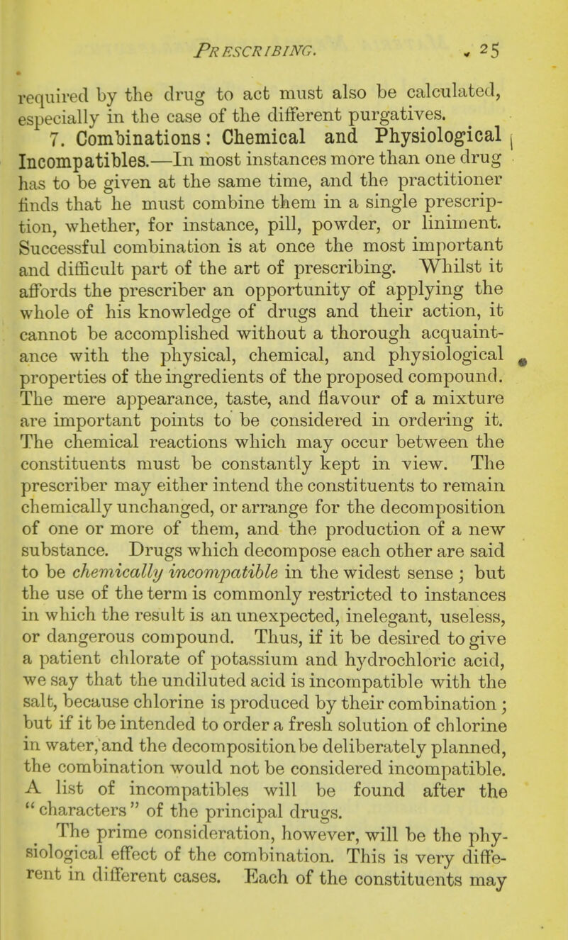 required by the drug to act must also be calculated, especially in the case of the diiferent purgatives. 7. Combinations: Chemical and Physiological j Incompatibles.—In most instances more than one drug has to be given at the same time, and the practitioner hnds that he must combine them in a single prescrip- tion, whether, for instance, pill, powder, or liniment. Successful combination is at once the most important and difficult part of the art of prescribing. Whilst it affords the prescriber an opportunity of applying the whole of his knowledge of drugs and their action, it cannot be accomplished without a thorough acquaint- ance with the physical, chemical, and physiological ^ properties of the ingredients of the proposed compound. The mere appearance, taste, and flavour of a mixture are important points to be considered in ordering it. The chemical reactions which may occur between the constituents must be constantly kept in view. The prescriber may either intend the constituents to remain chemically unchanged, or arrange for the decomposition of one or more of them, and the production of a new substance. Drugs which decompose each other are said to be chemically incompatible in the widest sense ; but the use of the term is commonly restricted to instances in which the result is an unexpected, inelegant, useless, or dangerous compound. Thus, if it be desired to give a patient chlorate of potassium and hydrochloric acid, we say that the undiluted acid is incompatible with the salt, because chlorine is produced by their combination; but if it be intended to order a fresh solution of chlorine in water,and the decomposition be deliberately planned, the combination would not be considered incompatible. A list of incompatibles will be found after the  characters  of the principal drugs. The prime consideration, however, will be the phy- siological effect of the combination. This is very diffe- rent in different cases. Each of the constituents may