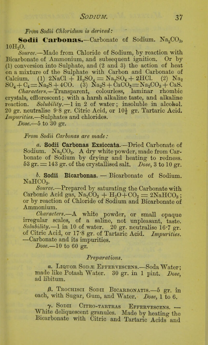 Fmn Sodii Chloridum is derived: Sodii Carbonas.—Carbonate of Sodium. ^a^CO^f lOHoO. Source.—Made from Chloride of Sodium, by reaction with Bicarbonate of Ammonium, and subsequent ignition. Or by (1) conversion into Sulphate, and (2 and 3) the action of heat on a mixture of the Sulphate with Carbon and Carbonate of Calcium. (1) 2NaCl + H2SO4 = ^3804 + 2HC1. (2) Na2 S04 + C4==Na2S + 4CO. (3) Na2S-hCaC03=:Na2C03 +CaS. Characters.—Transparent, colourless, laminar rhombic crystals, eflB orescent; with a harsh alkaline taste, and alkaline reaction. Solubility.—1 in 2 of water; insoluble in alcohol. 20 gr. neutralise 9*8 gr. Citric Acid, or 10J gr. Tartaric Acid. Impurities.—Sulphates and chlorides. Lose.—5 to 30 gr. From Sodii Carbonas are made: a. Sodii Caxbonas Exsiccata.—Dried Carbonate of Sodium. Na2C03. A dry white powder, made from Car- bonate of Sodium by drying and heating to redness. 53 gr. = 143 gr. of the crystallised salt. Dose, 3 to 10 gr. b. Sodii Bicarbonas. — Bicarbonate of Sodium. NaHCOg. Source.—Prepared by saturating the Carbonate with Carbonic Acid gas, NasCOs -f H2O+CO2 =: 2NaHC03 ; or by reaction of Chloride of Sodium and Bicarbonate of Ammonium. Characters.—A white powder, or small opaque irregular scales, of a saline, not unpleasant, taste. ySolubility.—l in 10 of water. 20 gr. neutralise 16-7 gr. of Citric Acid, or IT'S gr. of Tartaric Acid. Impurities. —Carbonate and its impurities. Dose.~lQ to 60 gr. Preparations. o. Liquor Sod^e Effervescens.—Soda Water; made like Potash Water. 30 gr. in 1 pint. Dose, ad libitum. 3. Trochisci Sodii Bicarbonatis.—5 gr. in each, with Sugar, Gum, and Water. Dose, 1 to 6. y. Sodii Citro-tartras Effervescens. — White deliquescent granules. Made by heating the Bicarbonate with Citric and Tartaric Acids and