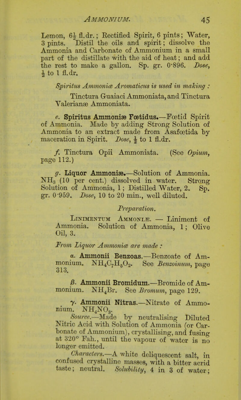 Lemon, 6J fl.dr.; Kectified Spirit, 6 pints; Water, 3 pints. Distil the oils and spirit; dissolve the Ammonia and Carbonate of Ammonium in a small part of the distillate with the aid of heat; and add the rest to make a gallon. Sp. gr. 0'896. Lose^ \io 1 fl.dr. Spiritus AmmonicB Aromaticios is used in making : Tinctirra Guaiaci Ammoniata, and Tinctura Valerianae Ammoniata. e. Spiritus Ammonise Fcetidus.—Foetid Spirit of Ammonia. Made by adding Strong Solution of Ammonia to an extract made from Asafoetida by maceration in Spirit. Dose, ^ to 1 fl.dr. /. Tinctura Opii Ammoniata. (See Opiumj page 112.) ff. Liquor Ammonise,—Solution of Ammonia. NH3 (10 per cent.) dissolved in water. Strong Solution of Ammonia, 1; Distilled Water, 2. Sp. gr. 0-959. Dose, 10 to 20 min., well diluted. Preparation. LiNiMENTUM Ammonia. — Liniment of Ammonia. Solution of Ammonia, 1: Olive Oil, 3. From Ziquor Amm^nice are made : a. Ammonii Benzoas.—Benzoate of Am- monium. NH4C7H5O2. See Benzoinum, page 313. /8. Ammonii Bromidum.—Bromide of Am- monium. NH4Br. See Bromum, page 129. 7. Ammonii Nitras.—Nitrate of Ammo- nium. NH4NO3. Soicrce.—Made by neutralising Diluted Nitric Acid with Solution of Ammonia (or Car- bonate of Ammonium), crystallising, and fusing at 320° Fah., until the vapour of water is no longer emitted. Characters.—k white deliquescent salt, in confused crystalline masses, with a bitter acrid taste; neutral. Solubility, 4 in 3 of water;