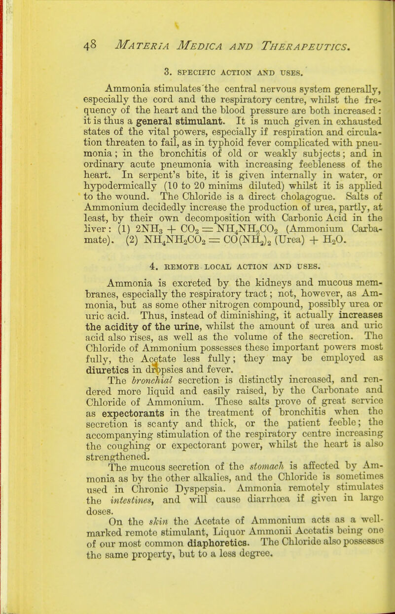 3. SPECIFIC ACTION AND USES. Ammonia stimulates'the central nervous system generally, especially the cord and the respiratory centre, whilst the fre- quency of the heart and the blood pressure are both increased: it is thus a general stimulant. It is much given in exhausted states of the vital powers, especially if respiration and circula- tion threaten to fail, as in typhoid fever complicated with pneu- monia ; in the bronchitis of old or weakly subjects; and in ordinary acute pneimionia with increasing feebleness of the heart. In serpent's bite, it is given internally in water, or hypodermically (10 to 20 minims diluted) whilst it is applied to the wound. The Chloride is a direct cholagogue. Salts of Ammonium decidedly increase the production of urea, partly, at least, by their own decomposition with Carbonic Acid in the liver: (1) 2NH3 + CO2 = NH4NH^.C02 (Ammonium Carba- mate). (2) NH4NH2CO2 = CO(NH3)2 (Urea) + H2O. 4. REMOTE LOCAL ACTION AND USES. Ammonia is excreted by the kidneys and mucous mem- branes, especially the respiratory tract; not, however, as Am- monia, but as some other nitrogen compound, possibly urea or uric acid. Thus, instead of diminishing, it actually increases the acidity of the urine, whilst the amount of urea and uiic acid also rises, as well as the volume of the secretion. The Chloride of Ammonium possesses these important powers most fully, the Acetate less fuUy; they may be employed as diuretics in dropsies and fever. The bronchial secretion is distinctly increased, and ren- dered more liquid and easily raised, by the Carbonate and Chloride of Ammonium. These salts prove of great ser\dce as expectorants in the treatment of bronchitis when the secretion is scanty and thick, or the patient feeble; the accompanying stimulation of the respiratory centre increasing the coughing or expectorant power, whilst the heart is also strengthened. The mucous secretion of the stomach is affected by Am- monia as by the other alkalies, and the Chloride is sometimes used in Chronic Dyspepsia. Ammonia remotely stimulates the intestinesf and wiU cause diarrhoea if given in large doses. On the skin the Acetate of Ammonium acts as a well- marked remote stimulant. Liquor Ammonii Acetatis being one of our most common diaphoretics. The Chloride also possesses the same property, but to a less degree.