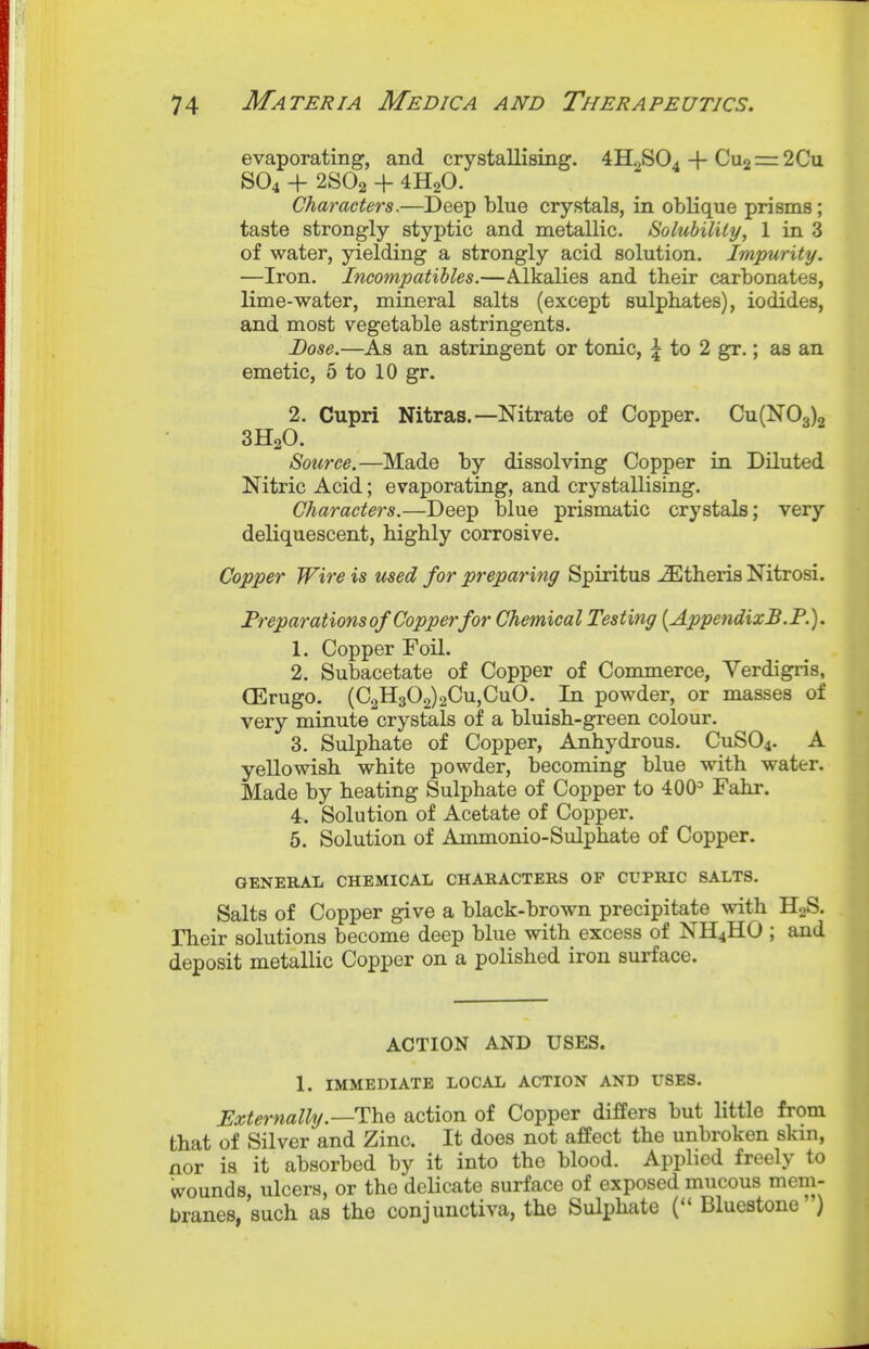 evaporating, and crystallising. 4H2SO4 + Cu2 = 2Cu SO4 + 2SO2 + 4H2O. Characters.—Deep blue crystals, in oblique prisms; taste strongly styptic and metallic. Solubility, 1 in 3 of water, yielding a strongly acid solution. Impurity. —Iron. Incompatibles.—Alkalies and tbeir carbonates, lime-water, mineral salts (except sulphates), iodides, and most vegetable astringents. Dose.—As an astringent or tonic, | to 2 gr.; as an emetic, 5 to 10 gr. 2. Cupri Nitras.—Nitrate of Copper. Cu(N03)2 3H2O. Source.—Made by dissolving Copper in Diluted Nitric Acid; evaporating, and crystallising. Characters.—Deep blue prismatic crystals; very deliquescent, bigbly corrosive. Copper Wire is used for preparing Spiritus ^theris Nitrosi. Preparations of Copper for Chemical Testing [AppendixB.F.). 1. Copper Foil. 2. Subacetate of Copper of Commerce, Verdigris, (Erugo. (C2H302)2Cu,CuO. In powder, or masses of very minute crystals of a bluish-green colour. 3. Sulphate of Copper, Anhydrous. CUSO4. A yellowish white powder, becoming blue with water. Made by heating Sulphate of Copper to 400= Fahr. 4. Solution of Acetate of Copper. 5. Solution of Ammonio-Sulphate of Copper. GENERAL CHEMICAL CHARACTERS OF CUPRIC SALTS. Salts of Copper give a black-brown precipitate with H2S. Their solutions become deep blue with excess of NH4HO ; and deposit metallic Copper on a polished iron surface. ACTION AND USES. 1. IMMEDIATE LOCAL ACTION AND USES. Hxternally.—The action of Copper differs but little from that of Silver and Zinc. It does not affect the unbroken skin, nor is it absorbed by it into the blood. Applied freely to Wounds, ulcers, or the delicate surface of exposed mucous mem- branes, such as the conjunctiva, the Sulphate ( Bluestone )