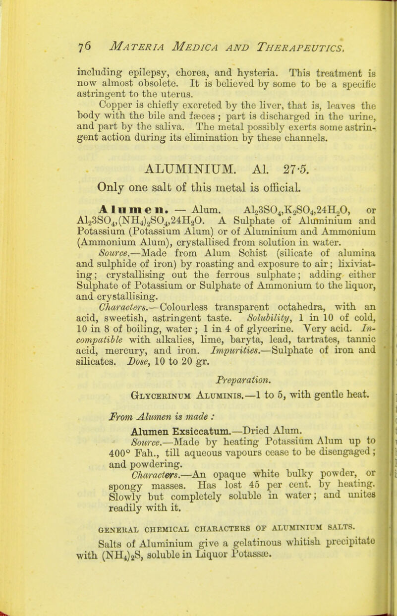 including epilepsy, chorea, and hysteria. This treatment is now almost obsolete. It is believed by some to be a specific astringent to the uterus. Copper is chiefly excreted by the liver, that is, leaves the body with the bile and fseces ; part is discharged in the urine, and part by the saliva. The metal possibly exerts some astrin- gent action during its elimination by these channels. ALUMINIUM. Al. 27 5. Only one salt of this metal is official A 111 men. — Alum. Al23S04,KoS04,24HoO, or Al23S04,(NH4)2S04,24H20. A Sulphate of Aluminium and Potassium (Potassium Alum) or of Aluminium and Ammonium (Ammonium Alum), crystallised from solution in water. Source.—Made from Alum Schist (silicate of alumina and sulphide of iron) by roasting and exposure to air; Hxiviat- ing; crystallising out the ferrous sulphate; adding either Sulphate of Potassium or Sulphate of Ammonium to the liquor, and crystallising. Characters.—Colourless transparent octahedra, with an acid, sweetish, astringent taste. Solubility^ 1 in 10 of cold, 10 in 8 of boiling, water ; 1 in 4 of glycerine. Very acid. In- compatible with alkalies, lime, baryta, lead, tartrates, tannic acid, mercury, and iron. Impurities.—Sulphate of iron and silicates. Lose, 10 to 20 gr. Preparation. Glycerinum Aluminis.—1 to 5, with gentle heat. From Alumen is made : Alumen Exsiccatum.—Dried Alum. Source.—Made by heating Potassium Alum up to 400° Fah., till aqueous vapours cease to be disengaged ; and powdering. Characters.—An opaque white bulky powder, or spongy masses. Has lost 45 per cent, by heating. Slowly but completely soluble in water; and unites readily with it. GENERAL CHEMICAL CHARACTERS OF ALUMINIUM SALTS. Salts of Aluminium give a gelatinous wliitish precipitate with (NH4)2S, soluble in Liquor Potassaj.