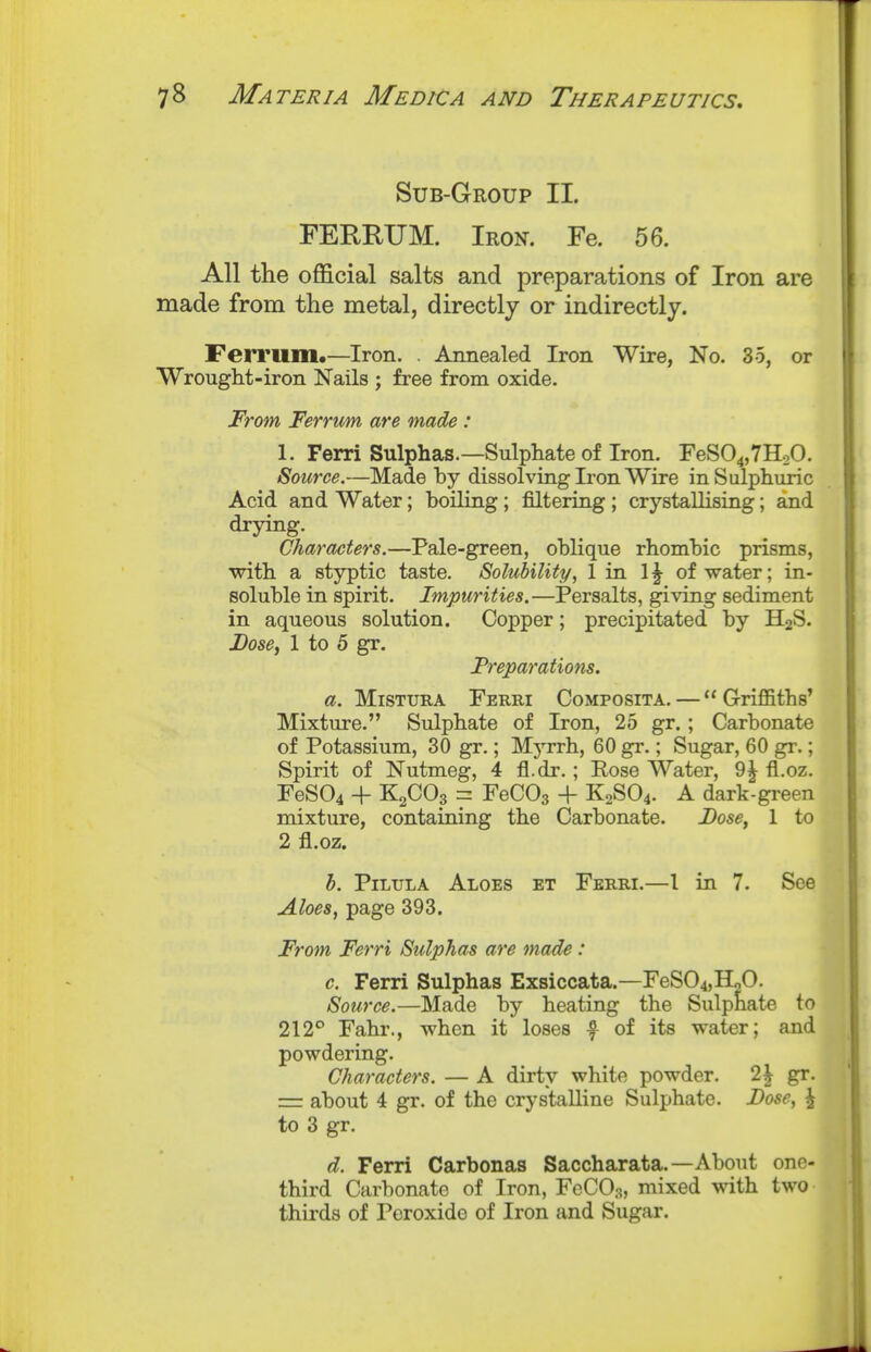 Sub-Group II. FEREUM. Iron. Fe. 56. All the official salts and preparations of Iron are made from the metal, directly or indirectly. Ferriim.—Iron. . Annealed Iron Wire, No. 35, or Wrought-iron Nails ; free from oxide. From Ferrum are made: 1. Ferri Sulphas.—Sulphate of Iron. FeS04,7H20. Source.—Made by dissolving Iron Wire in Sulphuric Acid and Water; boiling; filtering; crystallising; and drying. Characters.—Pale-green, oblique rhombic prisms, with a styptic taste. Solubility, 1 in 1^ of water; in- soluble in spirit. Impurities.—Persalts, giving sediment in aqueous solution. Copper; precipitated by H2S. Dose, 1 to 5 gr. Freparatiotis. a. MiSTURA Ferri Composita. —  Griffiths' Mixture. Sulphate of Iron, 25 gr.; Carbonate of Potassium, 30 gr.; Myrrh, 60 gr.; Sugar, 60 gr.; Spirit of Nutmeg, 4 fl.dr. ; Rose Water, 9^ fl.oz. reS04 + KsCOp = FeCOs + K2SO4. A dark-green mixture, containing the Carbonate. Dose, 1 to 2 fl.oz. h. PiLULA Aloes et Ferri.—I in 7. See Aloes, page 393. From Ferri Sulphas are made : c. Ferri Sulphas Exsiccata.—FeS04,HoO. Source.—Made by heating the Sulphate to 212° Fahr., when it loses f of its water; and powdering. Characters. — A dirty white powder. 2\ gr. = about 4 gr. of the crystalline Sulphate. Dose, J to 3 gr. d. Ferri Carbonas Saccharata.—About one- third Carbonate of Iron, FeCOs, mixed vni]x two thirds of Peroxide of Iron and Sugar.