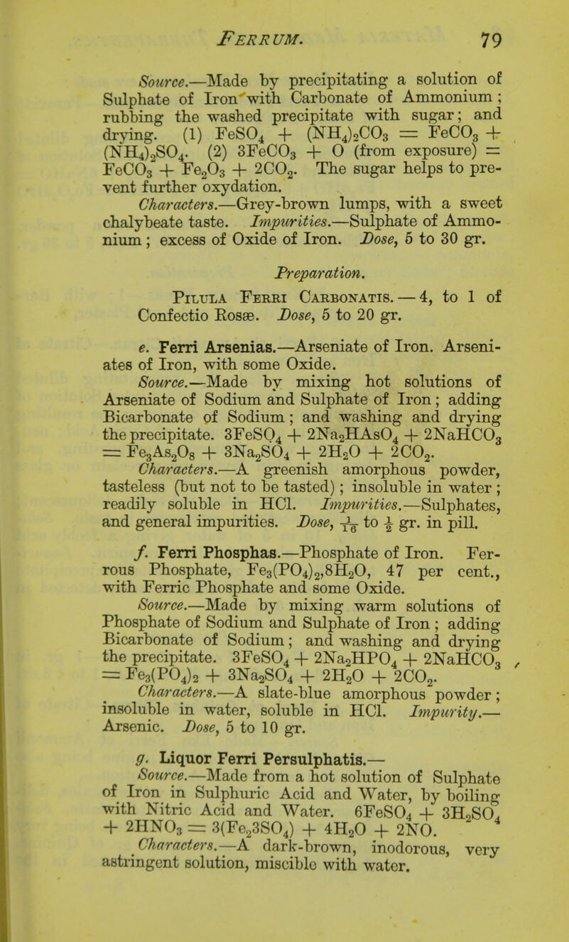 Source.—Made by precipitating a solution of Sulphate of Iron with Carbonate of Ammonium ; rubbing the washed precipitate with sugar; and drying. (1) FeSO^ + (NH4)2C03 = FeCOg + (NH4)2S04. (2) SFeCOg + 0 (from exposure) = FeCOg + FegOg + 2CO2. The sugar helps to pre- vent further oxydation. Characters.—Grey-brown lumps, with a sweet chalybeate taste. Impurities.—Sulphate of Ammo- nium ; excess of Oxide of Iron. Dose, 6 to 30 gr. Preparation. PiLTJLA FeRRI CaRBONATIS. — 4, to 1 of Confectio Kosae. Lose^ 6 to 20 gr. e. Ferri Arsenias.—Arseniate of Iron. Arseni- ates of Iron, with some Oxide. Source.—Made by mixing hot solutions of Arseniate of Sodium and Sulphate of Iron; adding Bicarbonate of Sodium; and washing and drying the precipitate. 3FeS04 + 2Na2HAs04 ■\- 2NaHC03 = Fe3As208 + 3Na2S04 + 2H2O + 2CO2. Characters.—A greenish amorphous powder, tasteless (but not to be tasted); insoluble in water ; readily soluble in HCl. Impurities.—Sulphates, and general impurities. Bose^ -^-^ to ^ gr. in pill. /. Ferri Phosphas.—Phosphate of Iron. Fer- rous Phosphate, Fe3(P04)2,8H20, 47 per cent., with Ferric Phosphate and some Oxide. Source.—Made by mixing warm solutions of Phosphate of Sodium and Sulphate of Iron ; adding Bicarbonate of Sodium; and washing and drying the precipitate. 3FeS04 + 2Na2HP04 + 2NaHC0o = Fe3(P04)2 + 3Na2S04 + 2H2O + 2CO2. Characters.—A slate-blue amorphous powder ; insoluble in water, soluble in HCl. Impurity.— Arsenic. Lose^ 5 to 10 gr. g. Liquor Ferri Persulphatis.— Source.—Made from a hot solution of Sulphate of Iron in Sulphuric Acid and Water, by boiling with Nitric Acid and Water. 6FeS04 + SHoSO. -f 2HNO3 = 3(Fe23S04) -f 4H2O -f 2N0. Characters.—A dark-brown, inodorous, very astringent solution, misciblo with water.