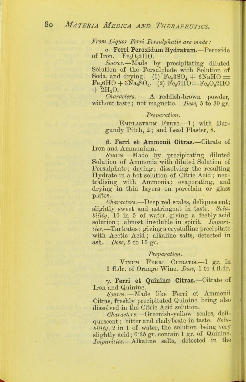 From Liquor Ferri Persiilphatis are made : a. Ferri Peroxidum Hydratum.—Peroxide of Iron. Fe2022HO. Source.—Made by precipitating diluted Solution of the Persulphate with Solution of Soda, and drying. (1) Fe23S04 + 6NaH0 = FegGHO + SNagSO.. (2) reo6HO=:reoOo2HO + 2H2O. Characters. — A reddish-brown powder, without taste; not magnetic. Dose, 5 to 30 gr. Freparation. Emplastkum Ferri.—1; with Bur- gundy Pitch, 2; and Lead Plaster, 8. i8. Ferri et Ammonii Citras.—Citrate of Iron and Ammonium. Source.—Made by precipitating diluted Solution of Ammonia with diluted Solution of Persulphate; drjdng; dissolving the resulting Hydrate in a hot solution of Citric Acid; neu- tralising with Ammonia; evaporating, and drying in thin layers on porcelain or glass plates. Characters.—Deep red scales, deliquescent; slightly sweet and astringent in taste. Solu- bility/, 10 in 5 of water, giving a feebly acid solution ; almost insoluble in spirit. Impuri- ties.—Tartrates ; giving a crystalline precipitate with Acetic Acid; alkaline salts, detected in ash. Dose, 5 to 10 gr. Freparation. ViNUM Ferri Citratis.—1 gr. in 1 fl.dr. of Orange Wine. Dose, 1 to 4 fl.dr. 7. Ferri et Quininse Citras.—Citrate of Iron and Quinine. /S'owrce.—Made like Ferri et Ammonii Citras, freshly precipitated Quinine being also dissolved in the Citric Acid solution. Characters.—Greenish-yellow scales, deli- quescent ; bitter and chalybeate in taste. Solu- bility, 2 in 1 of water, the solution being very slightly acid; 6-26 gr. contain 1 gr. of Quinine. Impurities.—Alkaline salts, detected in the