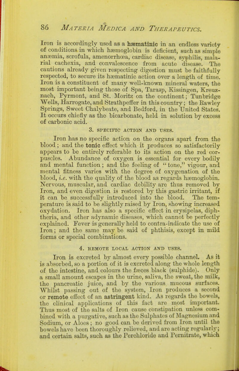 Iron is according-ly used as a hsematinic in an endless variety of conditions in which haemoglobin is deficient, such as simijle ansemia, scrofula, amenorrhoea, cardiac disease, syphilis, mala- rial cachexia, and convalescence from acute disease. The cautions already given respecting digestion must be faithfully respected, to secure its haematinic action over a length of time. Iron is a constituent of many well-known mineral waters, the most important being those of Spa, Tarasp, Kissingen, Kreuz- nach, Pyrmont, and St. Moritz on the continent; Tunbridge Wells, Harrogate, and Strathpefier in this country; the Eawley Springs, Sweet Chalybeate, and Bedford, in the United States. It occurs chiefly as the bicarbonate, held in solution by excess of carbonic acid. 3. SPECIFIC ACTION AND USES. Iron has no specific action on the organs apart from the blood; and the tonic effect which it produces so satisfactorily appears to be entirely referable to its action on the red cor- puscles. Abundance of oxygen is essential for every bodily and mental function; and the feeling of  tone, vigour, and mental fitness varies with the degree of oxygenation of the blood, i.e. with the quality of the blood as regards haemoglobin. Nervous, muscular, and cardiac debility are thus removed by Iron, and even digestion is restored by this gastric irritant, if it can be successfully introduced into the blood. The tem- perature is said to be slightly raised by Iron, showing increased oxydation. Iron has also a specific effect in erysipelas, diph- theria, and other adynamic diseases, which cannot be perfectly explained. Fever is generally held to contra-indicate the use of Iron; and the same may be said of phthisis, except in mild forms or special combinations. 4. REMOTE LOCAL ACTION AND USES. Iron is excreted by almost eveiy possible channel. As it is absorbed, so a portion of it is excreted along the whole length of the intestine, and colours the fieces black (sulphide). Only a small amount escapes in the urine, saliva, the sweat, the milk, the pancreatic juice, and by the various mucous surfaces. Whilst passing out of the system. Iron produces a second or remote effect of an astringent kind. As regards the bowels, the clinical applications of this fact are most important. Thus most of the salts of Iron cause constipation unless com- bined with a purgative, such as the Sulphates of INIagnesium and Sodium, or Aloes ; no good can be derived from Iron until the bowels have been thoroughly relieved, and are acting regularly; and certain salts, such as the Pcrchloride and Pemitrate, which