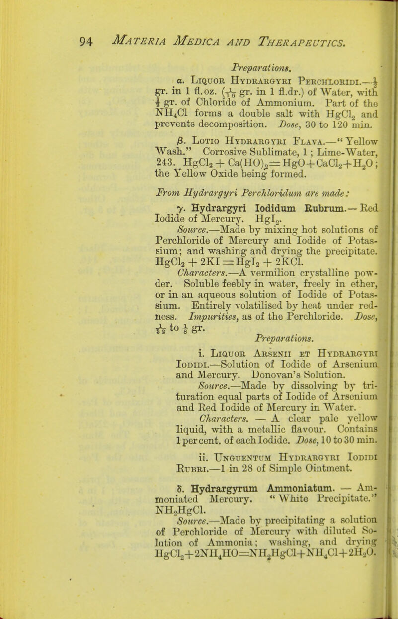 Preparations, a. Liquor Hydrargyri Perchloridi.—^ gr. in 1 fl. oz. (J^- gr. in 1 fl.dr.) of Water, with ■i gr. of Chloride of Ammonium. Part of the NH4CI forms a double salt with HgCLj and prevents decomposition. Dose, 30 to 120 min, j8. LoTio Hydrargyri Flava.—Yellow Wash, Corrosive Sublimate, 1; Lime-Water, 243. ^HgCla + Ca(HO)^z=HgO+CaCl2+H20 ; the Yellow Oxide being formed. From Kydrargyri Ferchloridum are made: 7. Hydrargyri lodidum Rubrum.— Red Iodide of Mercury. Hgl2. Source.—Made by mixing hot solutions of Perchloride of Mercury and Iodide of Potas- sium; and washing and drjang the precipitate. HgCla -f 2KI = HgT2 + 2KC1. Characters.—A vermilion crystalline pow- der. Soluble feebly in water, freely in ether, or in an aqueous solution of Iodide of Potas- sium. Entirely volatilised by heat under red- ness. Impurities, as of the Perchloride. Dose, sV to i gr. Preparations. i. Liquor Arsenii et Hy'drargyri loDiDi.—Solution of Iodide of Arsenium and Mercury. Donovan's Solution. Source.—Made by dissolving by tri- turation equal parts of Iodide of Arsenium and Red Iodide of Mercury in Water. Characters. — A clear pale yellow liquid, with a metallic flavour. Contains 1 percent, of each Iodide. Dose, 10 to 30 min. ii. Unguentum Hydrargyri Iodidi EuBRi.—1 in 28 of Simple Ointment. 5. Hydrargyrum Ammoniatum. — Am- moniated Mercury. White Precipitate. NHaHgCl. Source.—Made by precipitating a solution of Perchloride of ]\Iercury with diluted So- lution of Ammonia; washing, and dr>ang HgCl2+2NH4HO=NHgHgCl-fNH4Cl+2H20.