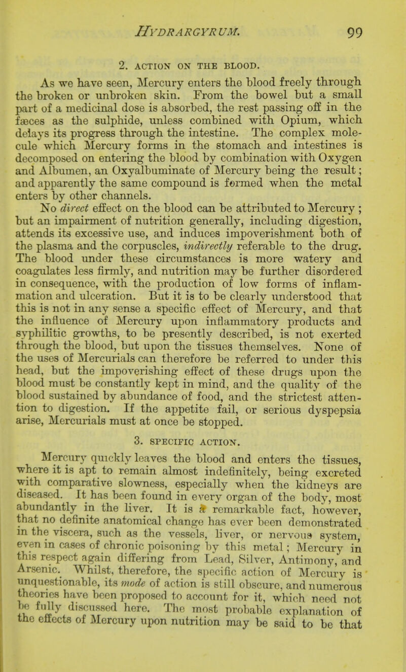 2. ACTION ON THE BLOOD. As we have seen, Mercury enters the blood freely through the broken or unbroken skin. From the bowel but a small part of a medicinal dose is absorbed, the rest passing off in the faeces as the sulphide, unless combined with Opium, which delays its progress through the intestine. The complex mole- cule which Mercury forms in the stomach and intestines is decomposed on entering the blood by combination with Oxygen and Albumen, an Oxyalbuminate of Mercury being the result; and apparently the same compound is formed when the metal enters by other channels. No direct effect on the blood can be attributed to Mercury ; but an impairment of nutrition generally, including digestion, attends its excessive use, and induces impoverishment both of the plasma and the corpuscles, indirectly referable to the drug. The blood under these circumstances is more watery and coagulates less firmly, and nutrition may be further disordered in consequence, with the production of low forms of inflam- mation and ulceration. But it is to be clearly understood that this is not in any sense a specific effect of Mercury, and that the influence of Mercury upon inflammatory products and syphilitic growths, to be presently described, is not exerted through the blood, but upon the tissues themselves. None of the uses of Mercurials can therefore be referred to under this head, but the impoverishing effect of these drugs upon the blood must be constantly kept in mind, and the quality of the blood sustained by abundance of food, and the strictest atten- tion to digestion. If the appetite fail, or serious dyspepsia arise, Mercurials must at once be stopped. 3. SPECIFIC ACTION. Mercury quickly leaves the blood and enters the tissues, where it is apt to remain almost indefinitely, being excreted with comparative slowness, especially when the kidneys are diseased. It has been found in every organ of the body, most abundantly in the liver. It is * remarkable fact, however, that no definite anatomical change has ever been demonstrated in the viscera, such as the vessels, liver, or nervous system, even in cases of chronic poisoning by this metal; Mercury in this respect again differing from Lead, Silver, Antimony, and Arsenic.^ Whilst, therefore, the specific action of Mercury is unquestionable, its mode of action is still obscure, and numerous thoonos have been proposed to account for it, which need not be fully discussed here. The most probable explanation of tHe eliccts of Mercury upon nutrition may be said to be that