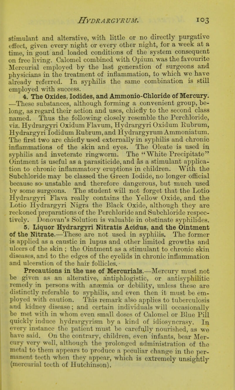 stimulant and alterative, with little or no directly purgative eit'ect, given every night or every other night, for a week at a time, in gout and loaded conditions of the system consequent on free living. Calomel combined with Opium was the favourite Mercurial employed by the last generation of surgeons and physicians in the treatment of inflammation, to which we have already referred. In syphilis the same combination is still employed with success. 4. The Oxides, Iodides, and Ammonio-Chloride of Mercury. —These substances, although forming a convenient group, be- long, as regard their action and uses, chiefly to the second class named. Thus the following closely resemble the Per chloride, viz. Hydrargyri Oxidum Flavum, Hydrargyri Oxidum Rubrum, Hydrargyri lodidum Rubrum, and Hydrargyrum Ammoniatum. The first two are chiefly used externally in syphilis and chronic inflammations of the skin and eyes. The Oleate is used in syphilis and inveterate ringworm. The White Precipitate Ointment is useful as a parasiticide, and as a stimulant apx^lica- tion to chronic inflammatory eruptions in children. With the Subchloride may be classed the Green Iodide, no longer ofl3.cial because so unstable and therefore dangerous, but much used by some surgeons. The student will not forget that the Lotio HydrargjTi Flava really contains the Yellow Oxide, and the Lotio Hydrargyri Nigra the Black Oxide, although they are reckoned preparations of the Perchloride and Subchloride respec- tively. Donovan's Solution is valuable in obstinate syphilides. 5. Liquor Hydrargyri Nitratis Acidus, and the Ointment of the Nitrate.—These are not used in syphilis. The former is applied as a caustic in lupus and other limited growths and ulcers of the skin ; the Ointment as a stimulant to chronic skin diseases, and to the edges of the eyelids in chronic inflammation and ulceration of the hair follicles. ■ Precautions in the use of Mercurials.—Mercury must not be given as an alterative, antiphlogistic, or antisyphilitic remedy in persons with anaemia or debility, unless these are distinctly referable to syphilis, and even then it must be em- ployed with caution. This remark also applies to tuberculosis and kidney disease; and certain individuals will occasionally be met with in whom even small doses of Calomel or Blue Pill quickly induce hydrargyrism by a kind of idiosyncrasy. In every instance the patient must be carefully nourished, as we have said. On the contrary, children, even infants, bear Mer- cury very well, although the prolonged administration of the metal to them appears to produce a peculiar change in the per- manent teeth when they appear, which is extremely unsightly (mercurial teeth of Hutchinson).