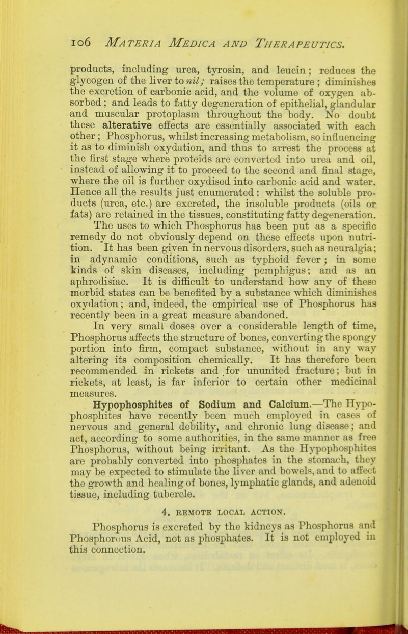 products, including urea, tyrosin, and leucin; reduces the glycogen of the liver to raises the temperature ; diminishes the excretion of carbonic acid, and the volume of oxygen ab- sorbed ; and leads to fatty degeneration of epithelial, glandular and muscular protoplasm throughout the body. No doubt these alterative effects are essentially associated with each other; Phosphorus, whilst increasing metabolism, so influencing it as to diminish oxydation, and thus to arrest the process at the first stage where proteids are converted into urea and oil, instead of allowing it to proceed to the second and final stage, where the oil is further oxydised into carbonic acid and water. Hence all the results just enumerated : whilst the soluble pro- ducts (urea, etc.) are excreted, the insoluble products (oils or fats) are retained in the tissues, constituting fatty degeneration. The uses to which Phosphorus has been put as a specific remedy do not obviously depend on these effects upon nutri- tion. It has been given in nervous disorders, such as neuralgia; in adynamic conditions, such as typhoid fever; in some kinds of skin diseases, including pemphigus; and as an aphrodisiac. It is difl&cult to understand how any of these morbid states can be benefited by a substance which diminishes oxydation; and, indeed, the empirical use of Phosphorus has recently been in a great measure abandoned. In very small doses over a considerable length of time, Phosphorus affects the structure of bones, converting the spongy portion into firm, compact substance, without in any way altering its composition chemically. It has therefore been recommended in rickets and for ununited fracture; but in rickets, at least, is far inferior to certain other medicinal measures, Hypophosphites of Sodium and Calcium.—The Hypo- phosphites have recently been much employed in cases of nervous and general debility, and chronic lung disease; and act, according to some authorities, in the same manner as free Phosphorus, without being irritant. As the Hypophosphites are probably converted into phosphates in the stomach, they may be expected to stimulate the liver and bowels, and to affect the growth and healing of bones, lymphatic glands, and adenoid tissue, including tubercle. 4. REMOTE LOCAL ACTION. Phosphorus is excreted by the kidneys as Phosphorus and Phosphorous Acid, not as phosphates. It is not employed in this connection.