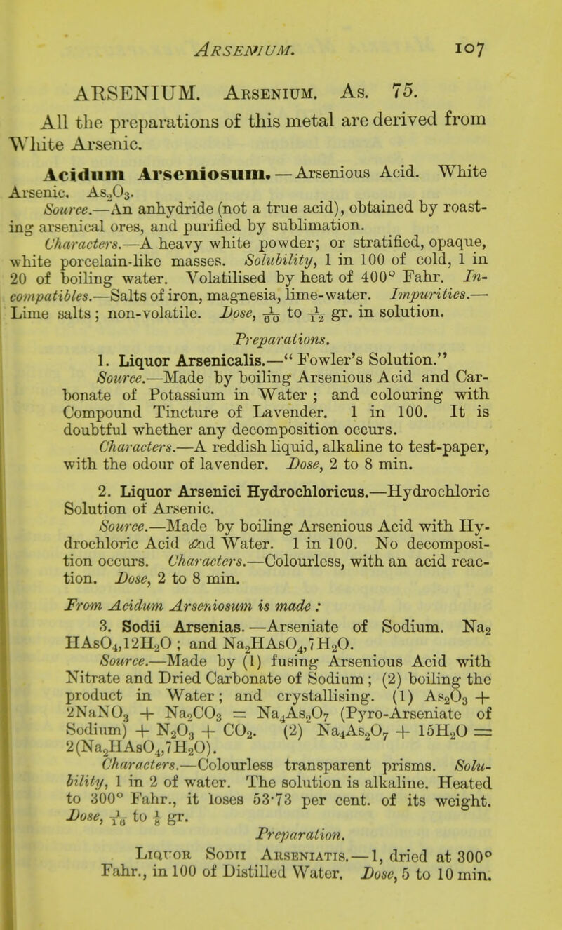 ARSEmUM. ARSENIUM. Arsenium. As. 75. All the preparations of this metal are derived from White Arsenic. Aciclum Arseniosum.—Arsenious Acid. White Arsenic, AS0O3. Source.—kTL anhydride (not a true acid), obtained by roast- ing arsenical ores, and purified by sublimation. Characters.—A heavy white powder; or stratified, opaque, white porcelain-like masses. Sohcbility, 1 in 100 of cold, 1 in 20 of boiUng water. VolatiHsed by heat of 400^^ Fahr. In- compatibles.—Salts of iron, magnesia, hme- water. Impurities.— Lime fjalts ; non-volatile. Dose^ to -^-^ gr. in solution. Preparations. 1. Liquor Arsenicalis.— Fowler's Solution. Source.—Made by boiling Arsenious Acid and Car- bonate of Potassium in Water ; and colouring with Compound Tincture of Lavender. 1 in 100. It is doubtful whether any decomposition occurs. Character's.—A reddish liquid, alkaline to test-paper, with the odour of lavender. JDose^ 2 to 8 min. 2. Liquor Arsenici Hydrochloricus.—Hydrochloric Solution of Arsenic. Source.—Made by boihng Arsenious Acid with Hy- drochloric Acid btfrid Water. 1 in 100. No decomposi- tion occurs. Characters.—Colourless, with an acid reac- tion. Bose^ 2 to 8 min. From Acidum Arseniosum is made : 3. Sodii Arsenias. —Arseniate of Sodium. Isra2 HAs04,12H20; and Na2HAs04,';H20. Source.—Made by (1) fusing Arsenious Acid with Nitrate and Dried Carbonate of Sodium ; (2) boiling the product in Water; and crystallising. (1) AS2O3-|- 2NaN03 -1- NaoCOs = Na4As207 (Pyro-Arseniate of Sodium) + N2O3 -f CO2. (2) Na4As207 -f ISHgO = 2(Na2HA804,7H20). Characters.—Colourless transparent prisms. Solu- bility/, 1 in 2 of water. The sohition is alkaline. Heated to 300° Fahr., it loses 53-73 per cent, of its weight. Dose, to i gr. Preparation. Liquor Sodti Ahseniatis. — 1, dried at 300° Fahr., in 100 of Distilled Water. Dose^ 5 to 10 min.