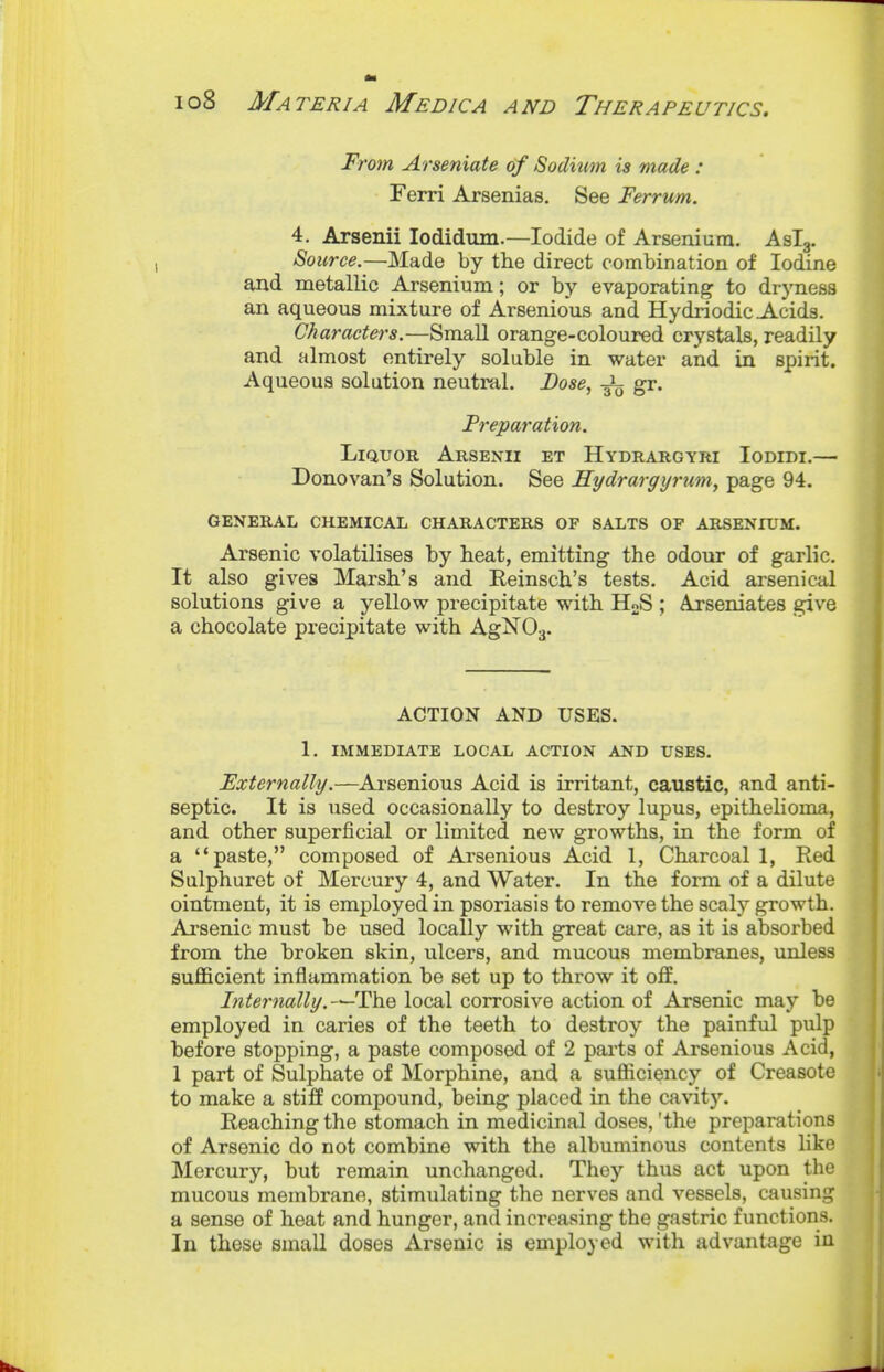 'om ylvsenicite 6f Sodium is made .* Ferri Arsenias. See Ferrum. 4. Arsenii lodidum.—Iodide of Arsenium. Aslg. Source.—Made by the direct combination of Iodine and metallic Arsenium; or by evaporating to dryness an aqueous mixture of Arsenious and Hydriodic Acids. Character's.—Small orange-coloured crystals, readily and almost entirely soluble in water and in spirit. Aqueous solution neutral. Dose, -Jl gr. Preparation. Liquor Arsenii et Hydrargyri Iodidi,— Donovan's Solution. See Hydrargijrum, page 94. GENERAL CHEMICAL CHARACTERS OF SALTS OF ARSENIUM. Arsenic volatilises by h.eat, emitting the odour of garlic. It also gives Marsh's and Eeinsch's tests. Acid arsenical solutions give a yellow precipitate with HoS ; Ajrseniates give a chocolate precipitate with AgNOj. ACTION AND USES. 1. immediate LOCAL ACTION AND USES. Externally.—Ai'senious Acid is irritant, caustic, and anti- septic. It is used occasionally to destroy lupus, epithelioma, and other superficial or limited new growths, in the form of a paste, composed of Arsenious Acid 1, Charcoal 1, Red Sulphuret of Mercury 4, and Water. In the form of a dilute ointment, it is employed in psoriasis to remove the scaly growth. Arsenic must be used locally with great care, as it is absorbed from the broken skin, ulcers, and mucous membranes, unless suflBcient inflammation be set up to throw it off. Internally.-^TYiQ local corrosive action of Arsenic may be employed in caries of the teeth to destroy the painful pulp before stopping, a paste composed of 2 pai'ts of Arsenious Acid, 1 part of Sulphate of Morphine, and a sufficiency of Creasote to make a stiff compound, being placed in the cavit}''. Reaching the stomach in medicinal doses, 'the preparations of Arsenic do not combine with the albuminous contents like Mercury, but remain unchanged. They thus act upon the mucous membrane, stimulating the nerves and vessels, causing a sense of heat and hunger, and increasing the gastric functions. In these small doses Arsenic is employed with advantage in