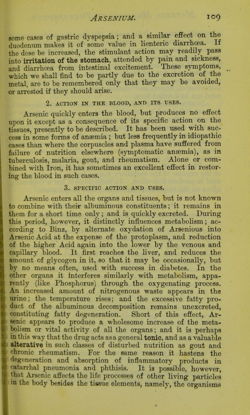 some cases of gastric dyspepsia; and a similar effect on the duodenimi makes it of some value in lienteric diarrhoea. If the dose be increased, the stimulant action may readily pass into irritation of the stomach, attended by pain and sickness, and diarrhoea from intestinal excitement. These symptoms, which we shall find to be partly due to the excretion of the metal, are to be remembered only that they may be avoided, or arrested if they should arise. 2. ACTION IN THE BLOOD, AND ITS USES. Arsenic quickly enters the blood, but produces no effect upon it except as a consequence of its specific action on the tissues, presently to be described. It has been used with suc- cess in some forms of anaemia ; but less frequently in idiopathic cases than where the corpuscles and plasma have suffered from failure of nutrition elsewhere (sjnnptomatic anaemia), as in tuberculosis, malaria, gout, and rheumatism. Alone or com- bined with Iron, it has sometimes an excellent effect in restor- ing the blood in such cases. 3. SPECIFIC ACTION AND USES. Arsenic enters all the organs and tissues, but is not known to combine with their albuminous constituents; it remains in them for a short time only; and is quickly excreted. During this period, however, it distinctly influences metabolism; ac- cording to Binz, by alternate oxydation of Arsenious into Arsenic Acid at the expense of the protoplasm, and reduction of the higher Acid again into the lower by the venous and capillary blood. It first reaches the liver, and reduces the amount of glycogen in it, so that it may be occasionally, but by no means often, used with success in diabetes. In the other organs it interferes similarly with metabolism, appa- rently (like Phosphorus) through the oxygenating process. An increased amount of nitrogenous waste appears in the urine; the temperature rises; and the excessive fatty pro- duct of the albuminous decomposition remains unexcreted, constituting fatty degeneration. Short of this effect, Ar- senic appears to produce a wholesome increase of the meta- bolism or vital activity of all the organs; and it is perhaps in this way that the drug acts as a general tonic, and as a valuable alterative in such classes of disturbed nutrition as gout and chronic rheumatism. For the same reason it hastens the degeneration and absorption of inflammatory products in catarrhal pneumonia and phthisis. It is possible, however, that Arsenic affects the life processes of other living particles I in the body besides the tissue elements, namely, the organisms