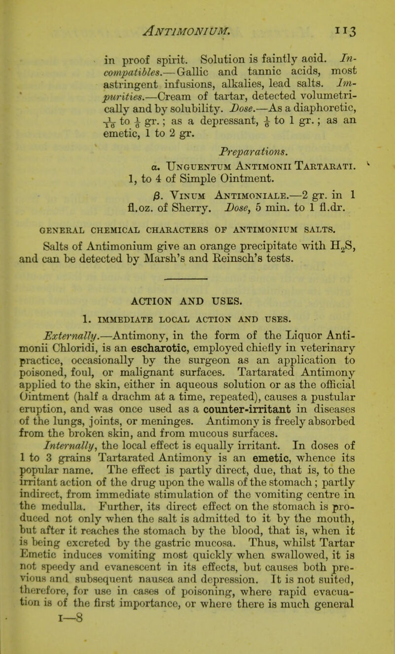 in proof spirit. Solution is faintly aoid, In- compatibles.— Gallic and tannic acids, most astringent infusions, alkalies, lead salts. Im- purities.—Cream of tartar, detected volumetri- cally and by solubility. Lose.—As a diaphoretic, to i gr.; as a depressant, ^ to 1 gr.; as an emetic, 1 to 2 gr. Preparations, a, Unguentum Antimonii Tartarati. ^ 1, to 4 of Simple Ointment. /3. ViNUM Antimoniale.—2 gr. in 1 fl.oz. of Sherry. Dose, 5 min. to 1 fl.dr. GENERAL CHEMICAL CHARACTERS OF ANTIMONIUM SALTS. Salts of Antimonium give an orange precipitate with HgS, and can be detected by Marsh's and Reinsch's tests. ACTION AND USES. 1. IMMEDIATE LOCAL ACTION AND USES. Externally.—Antimony, in the form of the Liquor Anti- monii Chloridi, is an escharotic, employed chiefly in veterinary practice, occasionally by the surgeon as an application to poisoned, foul, or malignant surfaces. Tartarated Antimony applied to the skin, either in aqueous solution or as the official Ointment (half a drachm at a time, repeated), causes a pustular eruption, and was once used as a counter-irritant in diseases of the lungs. Joints, or meninges. Antimony is freely absorbed from the broken skin, and from mucous surfaces. Internally, the local effect is equally irritant. In doses of 1 to 3 grains Tartarated Antimony is an emetic, whence its popular name. The effect is partly direct, due, that is, to the irritant action of the drug upon the walls of the stomach; partly indirect, from immediate stimulation of the vomiting centre in the medulla. Further, its direct effect on the stomach is pro- duced not only when the salt is admitted to it by the mouth, but after it reaches the stomach by the blood, that is, when it is being excreted by the gastric mucosa. Thus, whilst Tartar Emetic induces vomiting most quickly when swallowed, it is not speedy and evanescent in its effects, but causes both pre- vious and subsequent nausea and depression. It is not suited, therefore, for use in cases of poisoning, where rapid evacua- tion is of the first importance, or where there is much general 1—8