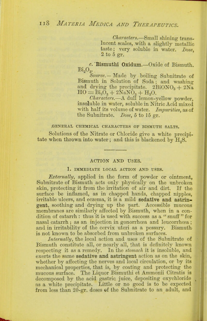 Characters.—Small shining trans- lucent scales, with a slightly metallic taste; very soluble in water. Lose^ 2 to 5 gr. c. 'Bismuthi Oxidum.—Oxide of Bismuth. Bi,03. Source. — Made by boiling Subnitrate of Bismuth in Solution of Soda ; and washing and drying the precipitate. 2BiON03 + 2Xa HO = BiaOg + 2NaN03 + H2O. Characters.—A dull lemon-j'-ellow powder, insoluble in water, soluble in Nitric Acid mixed with half its volume of water. Impurities, as of the Subnitrate. Dose, 5 to 15 gr. .GENERAL CHEMICAL CHARACTERS OF BISMUTH SALTS. Solutions of the Nitrate or Chloride give a white precipi- tate when thrown into water; and this is blackened by HgS. ACTION AND USES. 1. IMMEDIATE LOCAL ACTION AND fSES. Externally, applied in the form of powder or ointment, Subnitrate of Bismuth acts only physically on the unbroken skin, protecting it from the irritation of air and dirt. If the surface be inflamed, as in chapped hands, chapped nipples, irritable ulcers, and eczema, it is a mild sedative and astrin- gent, soothing and drying up the part. Accessible mucous membranes are similarly affected by Bismuth, when in a con- dition of catarrh : thus it is used with success as a  snuff  for nasal catarrh ; as an injection in gonorrhoea and leucorrhoea ; and in irritability of the cervix uteri as a pessary. Bismuth is not known to be absorbed from unbroken surfaces. Internally, the local action and uses of the Subnitrate of Bismuth constitute all, or nearly all, that is definitely known respecting it as a remedy. In the stomach it is insoluble, and exerts the same sedative and astringent action as on the skin, whether by affecting the nerves and local circulation, or by its mechanical properties, that is, by coating and protecting the mucous surface. The Liquor Bismuthi et Ammonii Citratis is decomposed by the acid gastric juice, depositing oxychloride ^ as a white precipitate. Little or no good is to be expected from less than 20-gr. doses of the Subnitrate to an adult, and