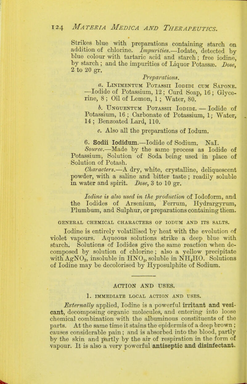 Strikes blue with preparations containing starch on addition of chlorine. Impurities.—lodate, detected by blue colour with tartaric acid and starch; free iodine, by starch ; and the impurities of Liquor Potassae. Dose. 2 to 20 gr. Preparations. a. LiNIMENTUM POTASSII loDIDI CUM SaPONE. —Iodide of Potassium, 12; Curd Soap, 16; Glyce- rine, 8 ; Oil of Lemon, 1 ; Water, 80. b. TjNGUENTrM PoTAssii loDiDi. — lodidc of Potassium, 16 ; Carbonate of Potassium, 1; Water, 14; Benzoated Lard, 110. c. Also all the preparations of lodum. 6. Sodii lodidum.—Iodide of Sodium. Nal. Source.—Made by the same process as Iodide of Potassium, Solution of Soda being used in place of Solution of Potash. Characters.—A dry, white, crystalline, deliquescent powder, with a saline and bitter taste; readily soluble in water and spirit. Dose, 3 to 10 gr. Iodine is also used in the production of Iodoform, and the Iodides of Arsenium, Ferrum, HydrargjTxmi, Plumbum, and Sulphur, or preparations containing them. GENERAL CHEMICAL CHARACTERS OF lODUM AND ITS SALTS. Iodine is entirely volatilised by heat with the evolution of violet vapours. Aqueous solutions strike a deep blue with starch. Solutions of Iodides give the same reaction when de- composed by solution of chlorine; also a yellow precipitate with AgNOs, insoluble in HNOg, soluble in NH4HO. Solutions of Iodine may be decolorised by Hyposulphite of Sodium. ACTION AND USES. 1. IMMEDIATE LOCAL ACTION AND USES. Externally applied, Iodine is a powerful irritant and vesi- cant, decomposing organic molecules, and entering into loose chemical combination with the albuminous constituents of the parts. At the same time it stains the epidermis of a deep brown ; causes considerable pain; and is absorbed into the blood, partly by the skin and partly by the air of respiration in the form of vapour. It is also a very powerful antiseptic and disinfectant.