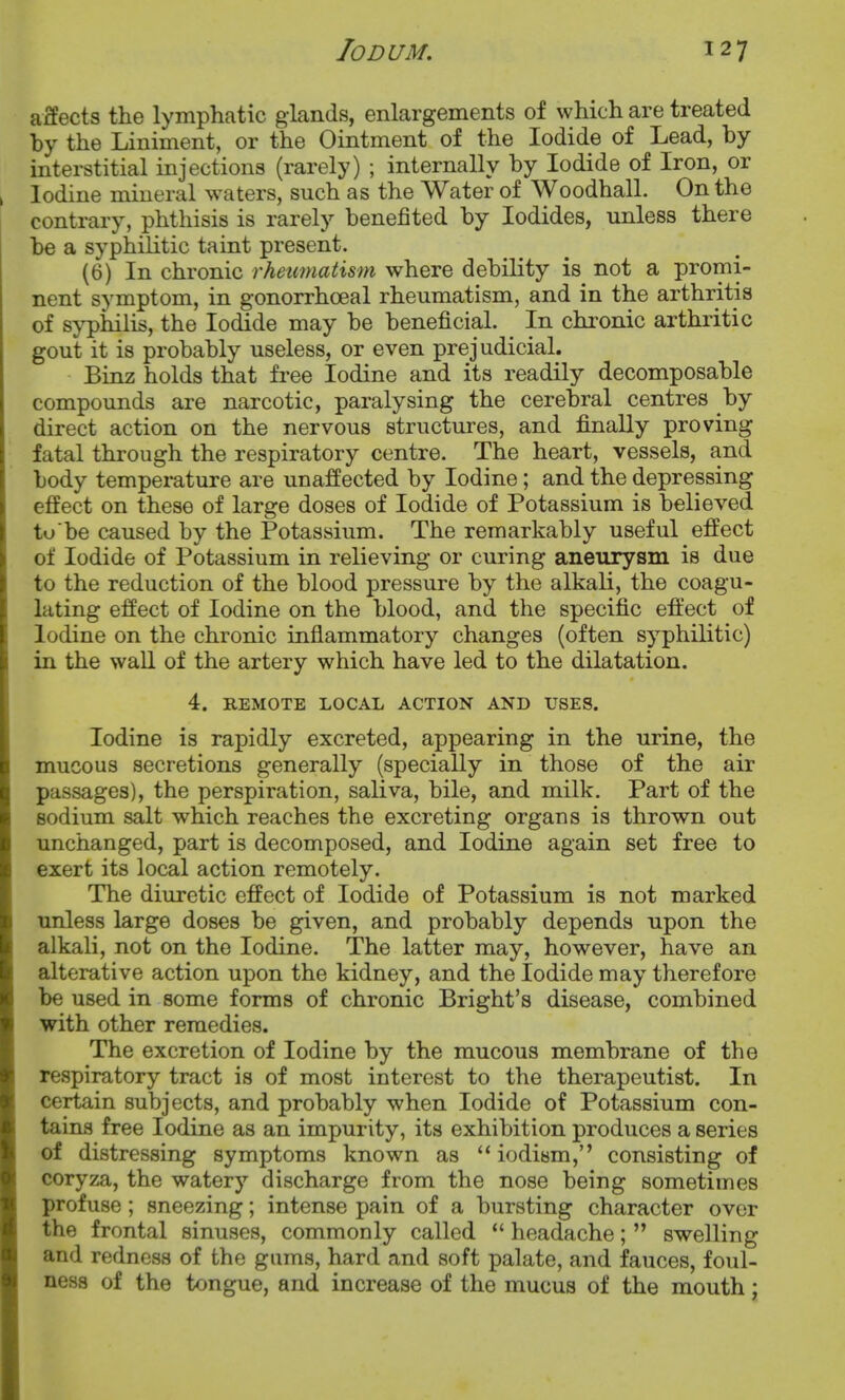 affects the lymphatic glands, enlargements of which are treated by the Liniment, or the Ointment of the Iodide of Lead, by interstitial injections (rarely) ; internally by Iodide of Iron, or Iodine mineral waters, such as the Water of Woodhall. On the contrary, phthisis is rarely benefited by Iodides, unless there be a syphilitic taint present. (6) In chronic rheumatism where debility is not a promi- nent symptom, in gonorrhceal rheumatism, and in the arthritis of syphilis, the Iodide may be beneficial. In chronic arthritic gout it is probably useless, or even prejudicial. Binz holds that free Iodine and its readily decomposable compounds are narcotic, paralysing the cerebral centres by direct action on the nervous structures, and finally proving fatal through the respiratory centre. The heart, vessels, and body temperature are unaffected by Iodine; and the depressing effect on these of large doses of Iodide of Potassium is believed to be caused by the Potassium. The remarkably useful effect of Iodide of Potassium in relieving or curing aneurysm is due to the reduction of the blood pressure by the alkali, the coagu- lating effect of Iodine on the blood, and the specific effect of Iodine on the chronic inflammatory changes (often syphilitic) in the wall of the artery which have led to the dilatation. 4. REMOTE LOCAL ACTION AND USES. Iodine is rapidly excreted, appearing in the urine, the mucous secretions generally (specially in those of the air passages), the perspiration, saliva, bile, and milk. Part of the sodium salt which reaches the excreting organs is thrown out unchanged, part is decomposed, and Iodine again set free to exert its local action remotely. The diuretic effect of Iodide of Potassium is not marked unless large doses be given, and probably depends upon the alkali, not on the Iodine. The latter may, however, have an alterative action upon the kidney, and the Iodide may therefore be used in some forms of chronic Bright's disease, combined with other remedies. The excretion of Iodine by the mucous membrane of the respiratory tract is of most interest to the therapeutist. In certain subjects, and probably when Iodide of Potassium con- tains free Iodine as an impurity, its exhibition produces a series of distressing symptoms known as  iodism, consisting of coryza, the watery discharge from the nose being sometimes profuse ; sneezing; intense pain of a bursting character over the frontal sinuses, commonly called *' headache;  swelling and redness of the gams, hard and soft palate, and fauces, foul- ness of the tongue, and increase of the mucus of the mouth;