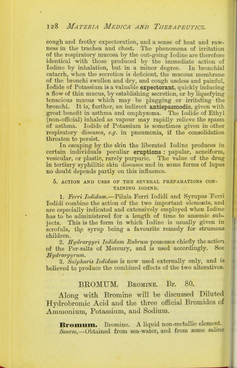 cough and frothy expectoration, and a sense of heat and raw- ness in the trachea and chest. The phenomena of irritation of the respiratory mucosa by the out-going Iodine are therefore identical with those produced by the immediate action of Iodine by inhalation, but in a minor degree. In bronchial catarrh, when the secretion is deficient, the mucous membrane of the bronchi swollen and dry, and cough useless and painful, Iodide of Potassium is a valuable expectorant, quickly inducing a flow of thin mucus, by estabhshing secretion, or by liquefying tenacious mucus which may be plugging or irritating the bronchi. It is, further, an indirect antispasmodic, given with great benefit in asthma and emphysema. The Iodide of Ethyl (non-official) inhaled as vapour may rapidly relieve the spasm of asthma. Iodide of Potassium is sometimes given in other respiratory diseases, e.g. in pneumonia, if the consolidation threaten to persist. In escaping by the skin the liberated Iodine produces in certain individuals peculiar eruptions : papular, acneiform, vesicular, or plastic, rarely purpuric. The value of the drug in tertiary syphilitic skin diseases and in some forms of lupus no doubt depends partly on this influence. 5. ACTION AND USES OF THE SEVERAL PREPARATIONS CON- TAINING IODINE. 1. Ferri lodidum.—Pilula Ferri lodidi and Syrupus Ferri lodidi combine the action of the two important elements, and are especially indicated and extensively employed when Iodine has to be administered for a length of time to anaemic sub- jects. This is the form in which Iodine is usually given in scrofula, th^e syrup being a favourite remedy for strumous children. 2. Hydrargyri lodidum Rubrum possesses chiefly the action of the Per-salts of Mercury, and is used accordingly. See Hydrargyrum. 3. SiUphuris lodidum is now used externally only, and is believed to produce the combined effects of the two alteratives. BROMUM. Bromine. Br. 80. Along with Bromine will be discussed Diluted Hydrobromic Acid and the three official Bromides of Ammonium, Potassium, and Sodium. Bromiim. Bromine. A liquid non-motallic element. /Soe«re!.—Obtained from sea-water, and from some saline