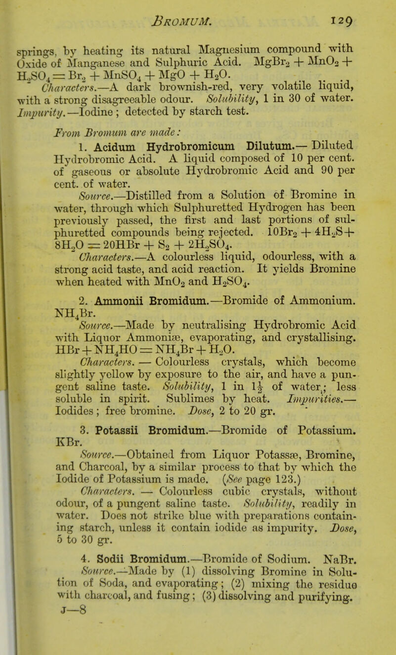 springs, by heating its natural Magnesium compound with Oxide of Manganese and Sulphuric Acid. MgBra -f MnOo -f R,S04 = Br, + MnS04 + MgO + H20. Characters.—A dark brownish-red, very volatile liquid, with a strong disagreeable odour. Solubility^ 1 in 30 of water. Impurity.—Iodine ; detected by starch test. From Bromum are made: 1. Acidum Hydrobromicum Dilutum.— Diluted Hytlrobromic Acid. A liquid composed of 10 per cent, of gaseous or absolute Hydrobroniic Acid and 90 per cent, of water. Source.—Distilled from a Solution of Bromine in water, through which Sulphuretted Hydi'ogen has been previously passed, the first and last portions of sul- phuretted compounds being rejected. 10Br2 + 4Hi>S-|- 8H2O = 20HBr + S2 + 2H2SO4.  Characters.—A colourless liquid, odourless, with a strong acid taste, and acid reaction. It yields Bromine when heated with Mn02 and H2SO4. 2. Ammonii Bromidum.—Bromide of Ammonium. NH4Br. Source.—Made by neutralising Hydrobromic Acid with Liquor Ammoniae, evaporating, and crystallising. HBr -f NH4HO = NH4Br + H,0. Characters. — Colourless crystals, which become slightly yellow by exposure to the air, and have a pun- gent saline taste. Solubility, 1 in 1^ of water^; less soluble in spirit. Sublimes by heat. Impurities.— Iodides ; free bromine. Dose, 2 to 20 gr. 3. Potassii Bromidum.—Bromide of Potassium. KBr. Source.—Obtained from Liquor Potassae, Bromine, and Charcoal, by a similar process to that by which the Iodide of Potassium is made. {See page 123.) Characters. — Colourless cubic crystals, without odour, of a pungent saline taste. Solubility, readily in water. Does not strike blue with preparations contain- ing starch, unless it contain iodide as impurity. J)osef 5 to 30 gi'. 4. Sodii Bromidum.—Bromide of Sodium. NaBr. Source.—Made by (1) dissolving Bromine in Solu- tion of Soda, and evaporating; (2) mixing the residue with charcoal, and fusing; (3) dissolving and purifying. J—8