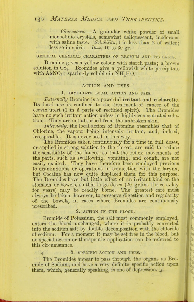 Characters. — A gi-anular white powder of small monoclinic crystals, somewhat deliquescent, inodorous, with saline taste. Solubility, 1 in less than 2 of water; less so in spirit. Lose, 10 to 30 gr. GENERAL CHEMICAL CHARACTERS OF BROMUM AND ITS SALTS. Bromine gives a yellow colour with starch paste; a hrown solution in CS2. Bromides give a yellowish-white precipitate with AgNOs; sparingly soluhle in NH4HO. ACTION AND USES. 1. IMMEDIATE LOCAL ACTION AND USES. Externally Bromine is a powerful irritant and escharotic. Its local use is confined to the treatment of cancer of the cervix uteri (1 in 5 parts of rectified spirit). The Bromides have no such irritant action unless in highly concentrated solu- tion. They are not ahsorbed from the unbroken skin. Internally, the local action of Bromine resembles that of Chlorine, the vapour being intensely irritant, and, indeed, irrespirable. It is never used in this way. The Bromides taken continuously for a time in full doses, or applied in strong solution to the throat, are said to reduce the sensibility of the fauces, so that the reflex movements of the parts, such as swallowing, vomiting, and cough, are not easily excited. They have therefore been emj)loyed pre^vaous to examinations or operations in connection with the larjux, but Cocaine has now quite displaced them for this purpose. The Bromides have but little effect of an irritant kind on the stomach or bowels, so that large doses (20 grains thrice a-day for years) may be readily borne. The greatest care must always be taken, however, to preserve digestion and regularity of the bowels, in cases where Bromides are continuously prescribed. 2. ACTION IN THE BLOOD. Bromide of Potassium, the salt most commonly employed, enters the blood unchanged, where it is probably converted into the sodium salt by double decomposition with the chloride of sodium. For a moment it may be set free in the blood, but no special action or therapeutic application can be referred to this circumstance. 3. SPECIFIC ACTION AND USES. The Bromides appear to pass through the organs as Bro- mide of Sodium, and have a vety definite specific action upon them, which, generally speaking, is one of depression. ^