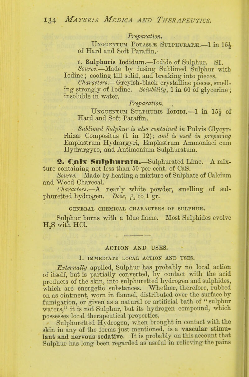 Preparation. Unguentum Potass;e Sulphurat^e.—1 in 15^ of Hard and Soft Paraffin.- e. Sulphuris lodidum.—Iodide of Sulphur. SI. _ Source.—Made by fusing Sublimed Sulphur with Iodine; cooling till solid, and breaking into pieces. Characters.—Greyish-black crystalline pieces, smell- ing strongly of Iodine. Solubility^ 1 in 60 of glycerine ; insoluble in water. Preparation. Unguentum Sulphuris Iodidi.—1 in 15^ of Hard and Soft Paraffin. Sublimed Sulphur is also contained in Pul\is Glycyr- rhizae Compositus (1 in 12); and is used in preparing Emplastrum Hydrargyri, Emplastrum Ammoniaci cum Hydrargyro, and Antimonium Sulphuratum. 2. Calx Slllphurata.—Sulphui-ated Lime. A mix- ture containing not less than 50 per cent, of CaS. Source.—Made by heating a mixture of Sulphate of Calcium and Wood Charcoal. Characters.—A nearly white powder, smelling of sul- phuretted hydrogen. Dose, xtj to 1 gr. GENERAL CHEMICAL CHARACTERS OF SULPHUR. Sulphur bums with a blue flame. IMost Sulphides evolve HgS with HCl. ACTION AND USES. 1. IMMEDIATE LOCAL ACTION AND USES. Externally applied, Sulphur has probably no local action of itself, but is partially converted, by contact with the acid products of the skin, into sulphuretted hydrogen and sulphides, which are energetic substances. Whether, therefore, rubbed on as ointment, worn in flannel, distributed over the surface by fumigation, or given as a natural or artificial bath of sulphur waters, it is not Sulphur, but its hydrogen compound, which possesses local therapeutical properties. Sulphuretted Hydrogen, when brought in contact with the skin in any of the forms just mentioned, is a vascular stimu- lant and nervous sedative. It is probably on this account that Sulphur has long been regarded as useful in relieving the pains