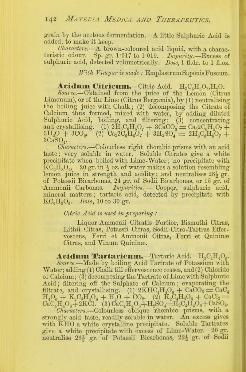 grain by the acetous fermentation. A little Sulphuric Acid is added, to make it keep. Characters.—A brown-coloured acid liquid, with a charac- teristic odour. Sp. gr. 1-017 to 1-019. Impurity .—Exeats of sulphuric acid, detected volumetrically. Dose, 1 fl.dr. to 1 fl.oz. With Vinegar is made: EmplastrumSaponisFuscum. Acidum Citriciim.—Citric Acid. HgCgHgOr,!!.^. Source.—Obtained from the juice of the Lemon (Citms Limonum), or of the Lime (Citrus Bergamia), by (1) neutralising the boiling juice with Chalk; (2) decomposing the Citrate of Calcium thus formed, mixed with water, by adding diluted Sulphuric Acid, boiling, and filtering; (3) concentrating and crystallising. (1) 2H3C6H5O7 + SCaCOg zir Ca32C6H507 + 3H2O + 3CO2. (2) Ca32C6H507 + 3H2SO4 = 2H3C6H5O7 + SCaSO^. Characters.—Colourless right rhombic prisms with an acid taste; very soluble in water. Soluble Citrates give a white precipitate when boiled with Lime-Water; no precipitate with KCoHgOg. 20 gr. in ^ oz. of water makes a solution resembling lemon juice in strength and acidity; and neutralises 28| gr. of Potassii Bicarbonas, 24 gr. of Sodii Bicarbonas, or 15 gr. of Ammonii Carbonas. Impurities. — Copp^, sulphuric acid, mineral matters; tartaric acid, detected by precipitate with KC2H3O2. Dose, 10 to 30 gr. Citric Acid is tised in preparing : Liquor Ammonii Citratis Fortior, Bismuthi Citras, Lithii Citras, Potassii Citras, Sodii Citro-Tartras Effer- vescens, Ferri et Ammonii Citras, Ferri et Quininas Citras, and Vinum Q,uimna3. Acitliim TaTtariciim.—Tartaric Acid. HoCjEjO^. Source.—Made by boiling Acid Tartrate of Potassium with Water; adding (1) Chalk till effervescence ceases, and(2) Chloride of Calcium; (3) decomposing the Tartrate of Lime with Sulphuric Acid; filtering off the Sulphate of Calcium; evaporating the filtrate, and crystallising. (1) 2KHC4H4O6 + CaCOs = CaC4 + K2C4H4OS + HoO + COo. (2) KoC4H40« 4- CaCl2 = CaC4H40g+2KCl. (.3) CaC4H40,;+HoS04=HoC4H406+CaS04. Characters.—Colourless oblique rhombic prisms, with a strongly acid taste, readily soluble in water. An excess gives with KliO a white crystalline precipitate. Soluble Tartrates give a white precipitate with excess of Lime-Water. 20 gr. neutralise 26| gr. of Potassii Bicarbonas, 22^ gr. of Sodii