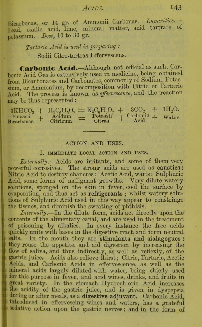 Biciirbonas, or 14 gr. of Ammonii Carbonas. Impunties.— Lead, oxalic acid, lime, mineral matter, acid tartrate ol potassium. Dose, 10 to 30 gr. Tartaric Acid is used in preparing : Sodii Citro-tartras Effervescens. Carbonic Acid.—Although not official as such, Car- bonic Acid Gas is extensively used in medicine, being obtained from Bicarbonates and Carbonates, commonly of Sodium, Potas- sium, or Ammonium, by decomposition with Citric or Tartaric Acid. The process is known as effervescence, and the reaction may be thus represented : 3KHCO3 + H3C6H5O7 = K3C6H5O7 + 3CO2 + 3H,0. Potassii 1 Acidum __ Potassii 1 Carbonic 1 Yyater Bicarbonas ' Citricum Citras ~ Acid ACTION AND USES. 1. IMMEDIATE LOCAL ACTION AND USES. Externally.—Acids are irritants, and some of them very powerful corrosives. The strong acids are used as caustics: Nitric Acid to destroy chancres ; Acetic Acid, warts; Sulphuric Acid, some forms of malignant growths. Very dilute watery solutions, sponged on the skin in fever, cool the surface by evaporation, and thus act as refrigerants ; whilst watery solu- tions of Sulphuric Acid used in this way appear to constringe the tissues, and diminish the sweating of phthisis. Internally.—In the dilute form, acids act directly upon the contents of the alimentary canal, and are used in the treatment of poisoning by alkalies. In every instance the free acids quickly unite with bases in the digestive tract, and form neutral salts. In the mouth they are stimulants and sialagogues : they rouse the appetite, and aid digestion by increasing the flow of saliva, and thus indirectly, as well as reflexly, of the gastric juice. Acids also reheve thirst; Citric, Tartaric, Acetic Acids, and Carbonic Acids in effervescence, as well as the mineral acids largely diluted with water, being chiefly used for this purpose in fever, and acid wines, drinks, and fruits in great variety. In the stomach Hydrochloric Acid increases the acidity of the gastric juice, and is given in dyspepsia during or after meals, as a digestive adjuvant. Carbonic Acid, mtroduced in effervescing wines and waters, has a grateful sedative action upon the gastric nerves; and in the form of