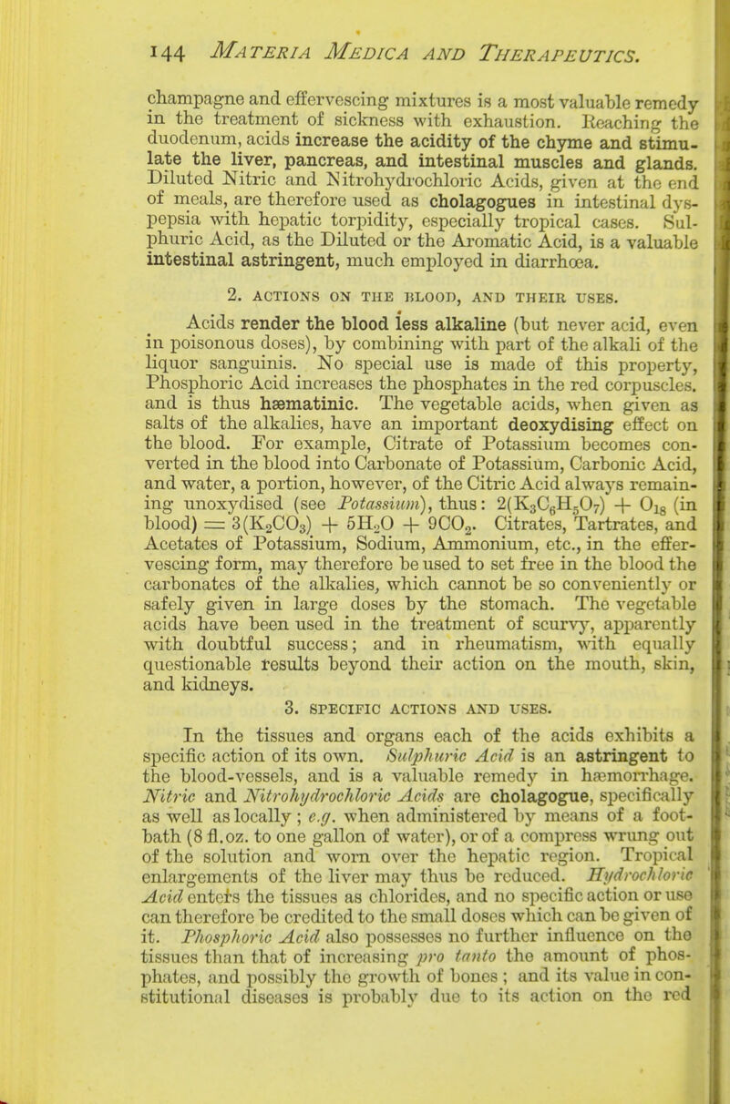 champagne and effervescing mixtures is a most valuable remedy- in the treatment of sickness with exhaustion. Reaching the duodenum, acids increase the acidity of the chyme and stimu- late the liver, pancreas, and intestinal muscles and glands. Diluted Nitric and Nitrohydi'ochloric Acids, given at the end of nieals, are therefore used as cholagogues in intestinal dys- pepsia with hepatic torpidity, especially tropical cases. Sul- phuric Acid, as the Diluted or the Aromatic Acid, is a valuable intestinal astringent, much emj)loyed in diarrhoea. 2. ACTIONS ON THE BLOOT), AND THEIR USES. Acids render the blood less alkaline (but never acid, even in poisonous doses), by combining with part of the alkali of the liquor sanguinis. No special use is made of this property, Phosphoric Acid increases the phosphates in the red corpuscles, and is thus hsematinic. The vegetable acids, when given as salts of the alkalies, have an important deoxydising effect on the blood. For example. Citrate of Potassium becomes con- verted in the blood into Carbonate of Potassium, Carbonic Acid, and water, a portion, however, of the Citric Acid always remain- ing unoxydised (see Po^assiz«rt), thus: 2(K3CgH507) -f Ojg (in blood) =: 3(K2C03) + 5H2O + 9CO2. Citrates, Tartrates, and Acetates of Potassium, Sodium, Ammonium, etc., in the effer- vescing form, may therefore be used to set free in the blood the carbonates of the alkalies, which cannot be so conveniently or safely given in large doses by the stomach. The vegetable acids have been used in the treatment of scurvy, aiDparcntly with doubtful success; and in rheumatism, wdth equally questionable results beyond their action on the mouth, skin, and kidneys. 3. SPECIFIC ACTIONS AND USES. In the tissues and organs each of the acids exhibits a specific action of its own. Sulphuric Acid is an astringent to the blood-vessels, and is a valuable remedy in ha3morrhage. Nitric and Nitrohydrochloric Acids are cholagogue, specifically as well as locally; e.g. when administered \>y means of a foot- bath (8 fl.oz. to one gallon of water), or of a compress wrung out of the solution and worn over the hepatic region. Tropical enlargements of the liver may thus be reduced. Hydrochloric AcidQniGH the tissues as chlorides, and no specific action or use can therefore be credited to the small doses which can be given of it. Phosphoric Acid also possesses no further influence on the tissues than that of increasing pro tanto the amount of phos- phates, and possibly the growth of bones ; and its value in con- stitutional diseases is probably due to its action on the red