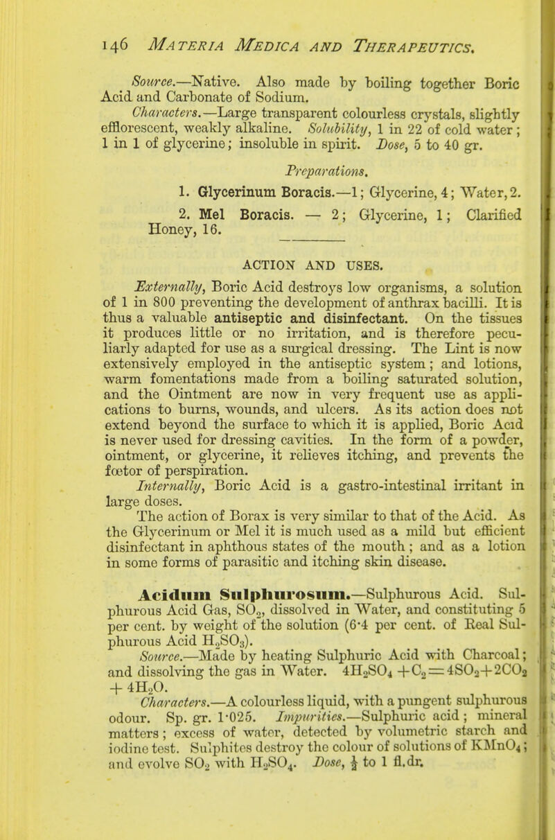 Source.—Native. Also made by boiling together Boric Acid and Carbonate of Sodium. Characters.—Large transparent colourless crystals, slightly efflorescent, weakly alkaline. Soluhility, 1 in 22 of cold water; 1 in 1 of glycerine; insoluble in spirit. Dose, 5 to 40 gr. Preparations, 1. Glycerinum Boracis.—1; Glycerine, 4; Water, 2. 2. Mel Boracis. — 2; Glycerine, 1; Clarified Honey, 16. ACTION AND USES. Externally, Boric Acid destroys low organisms, a solution of 1 in 800 preventing the development of anthrax bacilli. It is , thus a valuable antiseptic and disinfectant. On the tissues ; it produces little or no irritation, and is therefore pecu- jf liarly adapted for use as a surgical dressing. The Lint is now extensively employed in the antiseptic system; and lotions, warm fomentations made from a boiling saturated solution, and the Ointment are now in very frequent use as appli- cations to bums, wounds, and ulcers. As its action does nDt extend beyond the surface to which it is applied. Boric Acid is never used for dressing cavities. In the form of a powder, ointment, or glycerine, it relieves itching, and prevents the factor of perspiration. Internally, Boric Acid is a gastro-intestinal irritant in i large doses. , The action of Borax is very similar to that of the Acid. As the Glycerinum or Mel it is much used as a mild but efficient disinfectant in aphthous states of the mouth ; and as a lotion in some forms of parasitic and itching skin disease. Acidlim Sill phlirosum.—Sulphurous Acid. Sul- phurous Acid Gas, S02> dissolved in Water, and constituting 5 per cent, by weight of the solution (6*4 per cent, of Real Sul- phurous Acid H2SO3). Source.—Made by heating Sulphuric Acid with Charcoal; , and dissolving the gas in Water. 4H2SO4 +03 = 4SO2+2C0a + 4H,0. Characters.—A colourless liquid, with a pimgent sulphurous odour. Sp. gr. r025. Impurities.—Sulphuric acid ; mineral matters; excess of water, detected by volumetric starch and . iodine test. Sulphites destroy the colour of solutions of KMnO^; and evolve SO2 with H2SO4. Dose, ^ to 1 fl.dr.