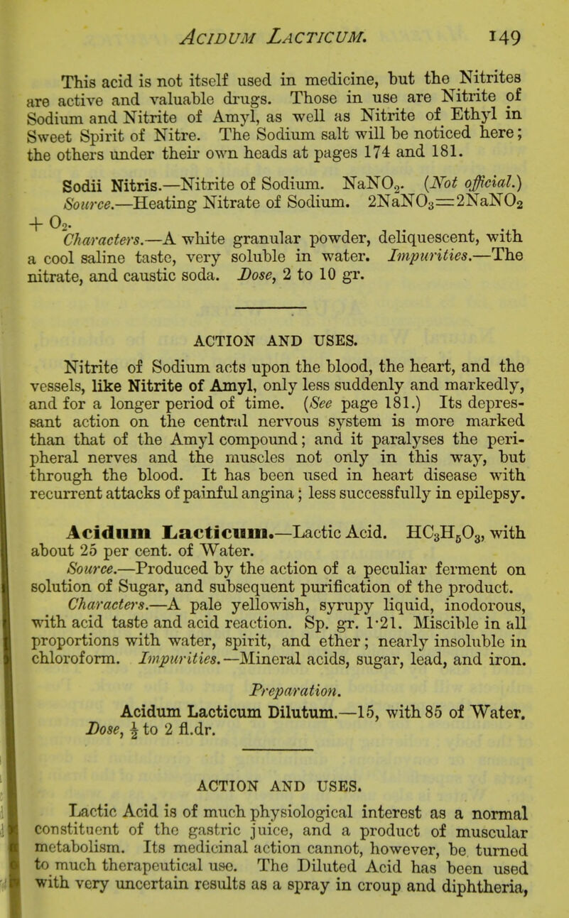 This acid is not itself used in medicine, but the Nitrites are active and valuable di'ugs. Those in use are Nitrite of Sodium and Nitrite of Amyl, as well as Nitrite of Ethyl in Sweet Spirit of Nitre. The Sodium salt will be noticed here; the others under their own heads at pages 174 and 181. Sodii Nitris—Nitrite of Sodium. NaNOa- {Not official.) Source.—RQ^img Nitrate of Sodium. 2NaN03==:2NaN02 + Oo. . . 'characters.—A white granular powder, deliquescent, with a cool saline taste, very soluble in water. Impurities.—The nitrate, and caustic soda. Dose, 2 to 10 gr. ACTION AND USES. Nitrite of Sodium acts upon the blood, the heart, and the vessels, like Nitrite of Amyl, only less suddenly and markedly, and for a longer period of time. [See page 181.) Its depres- sant action on the central nervous system is more marked than that of the Amyl compound; and it paralyses the peri- pheral nerves and the muscles not only in this way, but through the blood. It has been used in heart disease with recurrent attacks of paijiful angina; less successfully in epilepsy. Acidiim liacticum.—Lactic Acid. HC3H5O3, with about 25 per cent, of Water. Source.—Produced by the action of a peculiar ferment on solution of Sugar, and subsequent purification of the product. Characters.—A pale yellowish, syrupy liquid, inodorous, with acid taste and acid reaction. Sp. gr. 1-21. Miscible in all proportions with water, spirit, and ether; nearly insoluble in chloroform. Impurities.—Mineral acids, sugar, lead, and iron. Preparation. Acidum Lacticuin Dilutum.—15, with 85 of Water. Lose, i to 2 fl.dr. ACTION AND USES. Lactic Acid is of much physiological interest as a normal constituent of the gastric juice, and a product of muscular metabolism. Its medicinal action cannot, however, be turned to much therapeutical use. The Diluted Acid has been used with very uncertain results as a spray in croup and diphtheria,