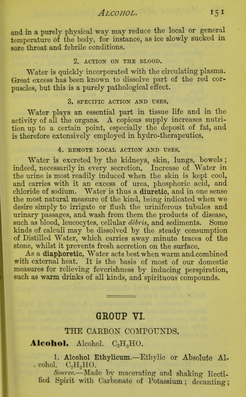 and in a purely physical way may reduce the local or general temperature of the body, for instance, as ice slowly sucked in sore throat and febrile conditions. 2. ACTION ON THE BLOOD. Water is quickly incorporated with the circulating plasma. Great excess has been known to dissolve part of the red cor- puscles, but this is a purely pathological effect. 3. SPECIFIC ACTION AND USES. Water plays an essential part in tissue life and in the activity of all the organs. A copious supply increases nutri- tion up to a certain point, especially the deposit of fat, and is therefore extensively employed in hydro-therapeutics. 4. REMOTE LOCAL ACTION AND USES. Water is excreted by the kidneys, skin, lungs, bowels; indeed, necessarily in every secretion. Increase of Water in the urine is most readily induced when the skin is kept cool, and carries with it an excess of urea, phosphoric acid, and chloride of sodium. Water' is thus a diuretic, and in one sense the most natural measure of the kind, being indicated when we desire simply to irrigate or flush the uriniferous tubules and urinary'- passages, and wash from them the products of disease, such as blood, leucocytes, cellular debris, and sediments. Some kinds of calculi may be dissolved by the steady consumption of Distilled Water, which carries away minute traces of the stone, whilst it prevents fresh accretion on the surface. As a diaphoretic, Water acts best when warm and. combined with external heat. It is the basis of most of our domestic measures for relieving feverishness by inducing perspiration, such as warm drinks of all kinds, and spirituous compounds. GROUP VI. THE CARBON COMPOUNDS. Alcohol. Alcohol. C2H5HO. 1. Alcohol Ethylicum.—Ethylic or Absolute Al- cohol. C.HsHO. Sonrce.—Made by macerating and shaking Recti- fied Spirit with Carbonate of Potassium; decanting;