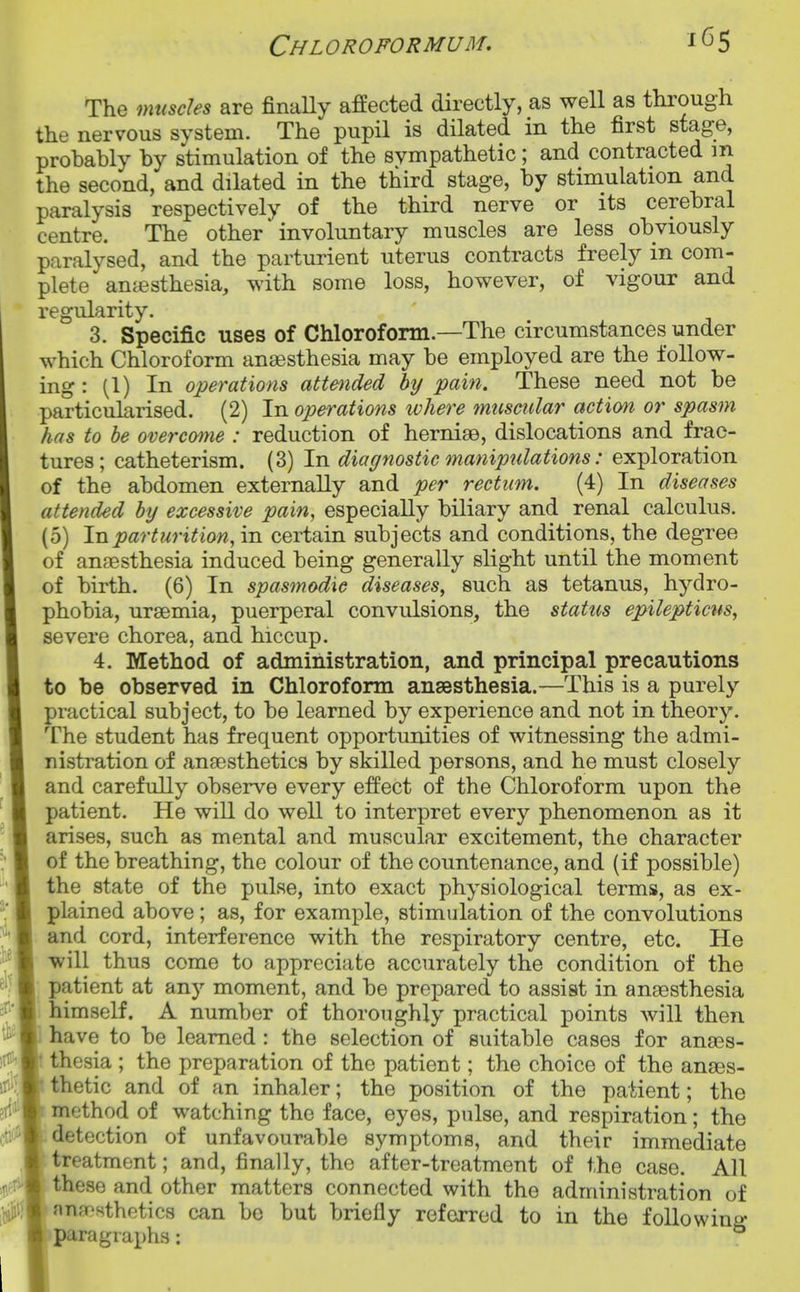 The muscles are finaUy affected directly, as well as tlirough the nervous system. The pupil is dilated in the first stage, probably by stimulation of the sympathetic; and contracted m the second, and dilated in the third stage, by stimulation and paralysis respectively of the third nerve or its cerebral centre. The other involuntary muscles are less obviously paralysed, and the parturient uterus contracts freely in com- plete anaesthesia, with some loss, however, of vigour and regularity. 3. Specific uses of Chloroform.—The circumstances under which Chloroform aneesthesia may be employed are the follow- ing : (1) In operations attended by pain. These need not be particularised. (2) In operations where muscular action or spasm has to be overcome : reduction of hernige, dislocations and frac- tures; catheterism. (3) In diaffnostic manipulations: exploration of the abdomen externally and per rectum. (4) In diseases attended by excessive pain, especially biliary and renal calculus. (5) In parturition, in certain subjects and conditions, the degree of ansesthesia induced being generally slight until the moment of birth. (6) In spasmodic diseases, such as tetanus, hydro- phobia, uraemia, puerperal convulsions, the status epilepticns, severe chorea, and hiccup. 4. Method of administration, and principal precautions to be observed in Chloroform anaesthesia.—This is a purely practical subject, to be learned by experience and not in theory. The student has frequent opportunities of witnessing the admi- nistration of anaesthetics by skilled persons, and he must closely and carefully observe every effect of the Chloroform upon the patient. He will do well to interpret every phenomenon as it arises, such as mental and muscular excitement, the character of the breathing, the colour of the countenance, and (if possible) the state of the pulse, into exact physiological terms, as ex- plained above; as, for example, stimulation of the convolutions and cord, interference with the respiratory centre, etc. He will thus come to appreciate accurately the condition of the patient at any moment, and be prepared to assist in anaesthesia himself. A number of thoroughly practical points will then have to be learned : the selection of suitable cases for anaes- ! thesia ; the preparation of the patient; the choice of the anass- thetic and of an inhaler; the position of the patient; the method of watching the face, eyes, pulse, and respiration; the detection of unfavourable symptoms, and their immediate treatment; and, finally, the after-treatment of the case. All these and other matters connected with the administration of nnfTRthetics can be but briefly referred to in the following paragraphs: