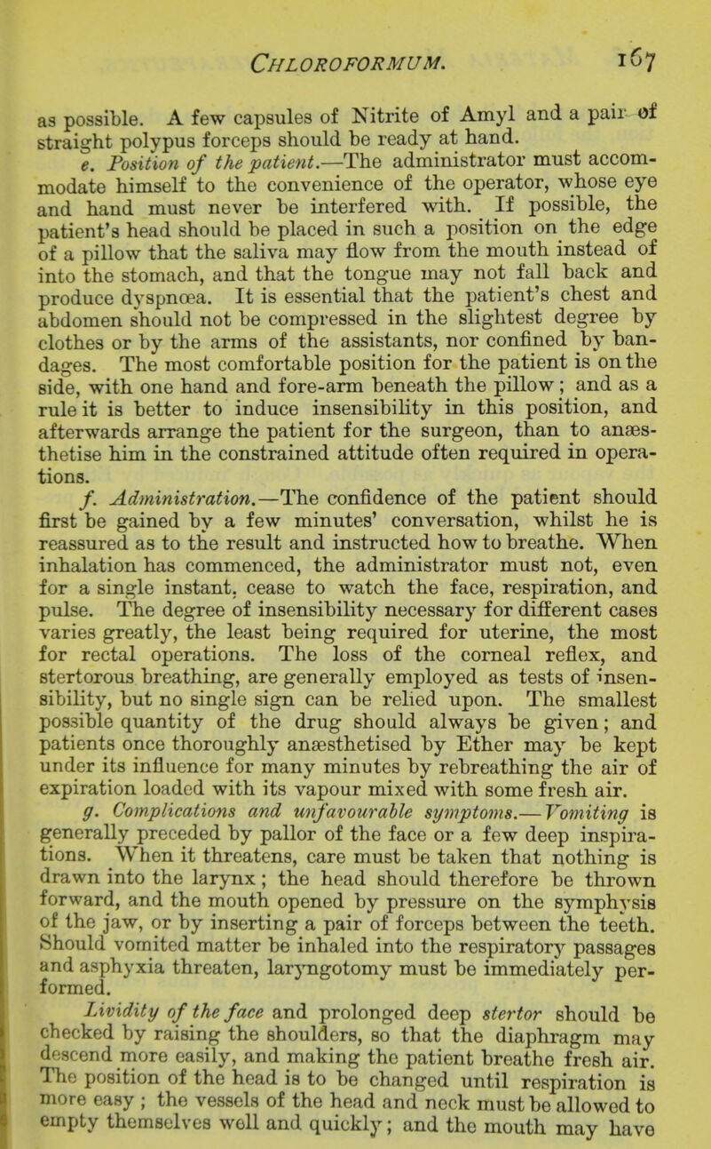 as possible. A few capsules of Nitrite of Amyl and a pair of straight polypus forceps should be ready at hand. e. Fosition of the patient.—The administrator must accom- modate himself to the convenience of the operator, whose eye and hand must never be interfered with. If possible, the patient's head should be placed in such a position on the edge of a pillow that the saliva may flow from the mouth instead of into the stomach, and that the tongue may not fall back and produce dyspnoea. It is essential that the patient's chest and abdomen should not be compressed in the slightest degree by clothes or by the arms of the assistants, nor confined by ban- dages. The most comfortable position for the patient is on the side, with one hand and fore-arm beneath the pillow; and as a rule it is better to induce insensibility in this position, and afterwards arrange the patient for the surgeon, than to anaes- thetise him in the constrained attitude often required in opera- tions. /. Administration.—The confidence of the patient should first be gained by a few minutes' conversation, whilst he is reassured as to the result and instructed how to breathe. When inhalation has commenced, the administrator must not, even for a single instant, cease to watch the face, respiration, and pulse. The degree of insensibility necessary for different cases varies greatly, the least being required for uterine, the most for rectal operations. The loss of the corneal reflex, and stertorous breathing, are generally employed as tests of insen- sibility, but no single sign can be relied upon. The smallest possible quantity of the drug should always be given; and patients once thoroughly anaesthetised by Ether may be kept under its influence for many minutes by rebreathing the air of expiration loaded with its vapour mixed with some fresh air. ff. Complications and unfavourable symptoms.— Vomiting is generally preceded by pallor of the face or a few deep inspira- tions. When it threatens, care must be taken that nothing is drawn into the larynx; the head should therefore be thrown forward, and the mouth opened by pressure on the symphysis of the jaw, or by inserting a pair of forceps between the teeth. Should vomited matter be inhaled into the respiratory passages and asphyxia threaten, larjmgotomy must be immediately per- formed. Lividity of the face and prolonged deep stertor should be checked by raising the shoulders, so that the diaphragm may descend more easily, and making the patient breathe fresh air. The position of the head is to be changed until respiration is more easy ; the vessels of the head and neck must be allowed to empty themselves well and quickly; and the mouth may have