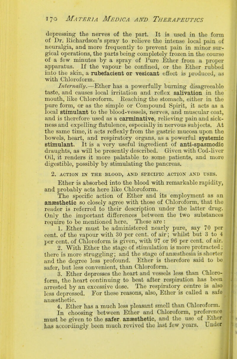 depressing the nerves of the part. It is used in the form of Dr. Eichardson's spray to relieve the intense local pain uf neuralgia, and more frequently to prevent pain in minor sur- gical operations, the parts being completely frozen in the course of a few minutes by a spray of Pure Ether from a proper apparatus. If the vapour be confined, or the Ether rubbed into the skin, a rubefacient or vesicant effect is produced, ad with Chloroform, Internally.—Ether has a powerfully burning disagreeable taste, and causes local irritation and reflex salivation in the mouth, like Chloroform. Reaching the stomach, either in the pure form, or as the simple or Compound Spirit, it acts as a local stimulant to the blood-vessels, nerves, and muscular coat, and is therefore used as a carminative, relieving pain and sick- ness and expelling flatulence, especially in nervous subjects. At the same time, it acts reflexly from the gastric mucosa upon the bowels, heart, and respiratory organs, as a powerful systemic stimulant. It is a very useful ingredient of anti-spasmodic draughts, as will be presently described. Given with Cod-hver Oil, it renders it more palatable to some patients, and more digestible, possibly by stimulating the pancreas. 2. ACTION IN THE BLOOD, AND SPECIFIC ACTION AND USES. Ether is absorbed into the blood with remarkable rapidity, and probably acts here like Chloroform. The specific action of Ether and its employment as an ansesthetic so closely agree with those of Chloroform, that the reader is referred to their description under the latter drug. Only the important differences between the two substances require to be mentioned here. These are : 1. Ether must be administered nearly pure, say 70 per cent, of the vapour with 30 per cent, of air; whilst but 3 to 4 per cent, of Chloroform is given, with 97 or 96 per cent, of air. 2. With Ether the stage of stimulation is more protracted ; there is more struggling; and the stage of anaesthesia is shorter and the degree less profound. Ether is therefore said to be safer, but less convenient, than Chloroform. 3. Ether depresses the heart and vessels less than Chloro- form, the heart continuing to beat after respiration has been arrested by an excessive dose. The respiratory centre is also less depressed. For these reasons, also, Ether is called a safe anaesthetic. 4. Ether has a much less pleasant smell than Chloroform. In choosing between Ether and Chloroform, preference must be given to the safer anaesthetic, and the use of Ether has accordingly been much revived the last few years. Under