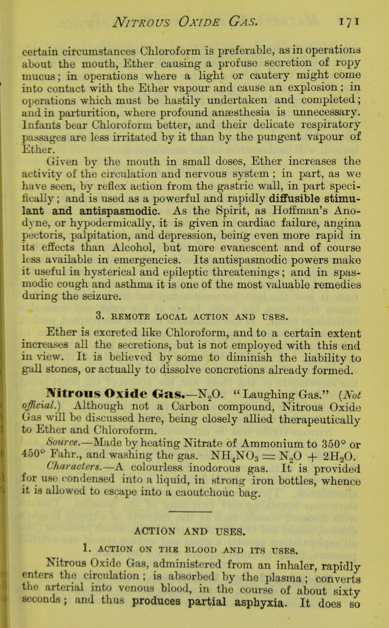 Nitrous Oxide Gas. certain circumstances Chloroform is preferable, as in operations about the mouth, Ether causing a profuse secretion of ropy- mucus ; in operations where a light or cautery might come into contact with the Ether vapour and cause an explosion ; in operations which must be hastily undertaken and completed; and in pai'tuiition, where profound anaesthesia is unnecessary. Infants bear Chloroform better, and their delicate respiratory passages are less irritated by it than by the pungent vapour of Ether. Given by the mouth in small doses, Ether increases the activity of the circulation and nervous system ; in part, as we have seen, by reflex action from the gastric wall, in part speci- fically ; and is used as a powerful and rapidly diffusible stimu- lant and antispasmodic. As the Spirit, as Hoffman's Ano- dyne, or hypodermically, it is given in cardiac failure, angina pectoris, palpitation, and depression, being even more rapid in its effects than Alcohol, but more evanescent and of course less available in emergencies. Its antispasmodic powers make it useful in hysterical and epileptic threatenings ; and in spas- modic cough and asthma it is one of the most valuable remedies during the seizure. 3. REMOTE LOCAL ACTION AND USES. Ether is excreted like Chloroform, and to a certain extent increases all the secretions, but is not employed with this end in view. It is believed by some to diminish the liability to gall stones, or actually to dissolve concretions ah-eady formed. Nitrous Oxide Oas.—NgO.  Laughing Gas. [Not official.) Although not a Carbon compound. Nitrous Oxide Gas will be discussed here, being closely aUied therapeutically to Ether and Chloroform. Source.—Made by heating Nitrate of Ammonium to 350^ or 450^ Fahr., and washing the gas. NH4NO3 = N2O + 2H2O. Characters.—A colourless inodorous gas. It is provided for use condensed into a liquid, in strong iron bottles, whence it is allowed to escape into a caoutchouc bag. ACTION AND USES. 1. ACTION ON THE BLOOD AND ITS USES. Nitrous Oxide Gas, administered from an inhaler, rapidly enters the circulation; is absorbed by the plasma; converts the arterial into venous blood, in the course of about sixty seconds; and thus produces partial asphyxia. It does so