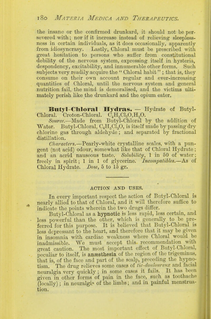 the insane or the confirmed drunkard, it should not be per- severed with; nor if it increase instead of relieving sleepless- ness in certain individuals, as it does occasionally, apparently from idiosyncrasy. Lastly, Chloral must be prescribed with great hesitation to persons who suffer from constitutional debility of the nervous system, expressing itself in hysteria, despondency, excitability, and innumerable other forms. Such subjects very readily acquire the  Chloral habit ; that is, they consume on their own account regular and ever-increasing quantities of Chloral, until the nervous system and general nutrition fail, the mind is demoralised, and the victims ulti- mately perish like the drunkard and the opium eater, Butyl-Chloral Hydras. — Hydrate of Butyl- Chloral. Croton-Chloral. C4HgCl30,H20. Source.—Made from Butyl-Chloral by the addition of Water. Butyl-Chloral, C4H5CI3O, is itself made by passing dry chlorine gas through aldehyde ; and separated by fractional distillation. Characters.—Pearly-white crystalline scales, with a pun- gent (not acid) odour, somewhat like that of Chloral Hydrate ; and an acrid nauseous taste. Solubility, 1 in 50 of water; freely in spirit; 1 in 1 of glycerine. Incompatibles.—As of Chloral Hydrate. Dose, 5 to 15 gr. ACTION AND USES. In every important respect the action of Butyl-Chloral is nearly allied to that of Chloral, and it will therefore suffice to indicate the points wherein the two drugs differ. Butyl-Chloral as a hypnotic is less rapid, less certain, and less powerful than the other, which is generally to be pre- ferred for this purpose. It is believed that Butyl-Chloral is less depressant to the heart, and therefore that it may be given in insomnia with cardiac weakness where Chloral would be inadmissible. We must accept this recommendation with great caution. The most important effect of Butyl-Chloml, peculiar to itself, is ansesbhesia of the region of the trigeminus, that is, of the face and part of the scalp, preceding the hypno- tism. The drug relieves some cases of tiC'douloureux and facial neuralgia very quickly ; in some cases it fails. It has boon given in other forms of pain in the face, such as toothache (locally); in neuralgl« of the limbs; and in painful menstrua- tion.