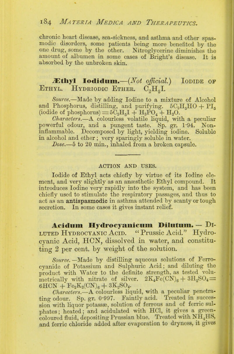 chronic heart disease, sea-sickness, and asthma and other spas- modic disorders, some patients being more benefited by the one di'ug, some by the other. Nitroglycerine diminishes the amount of albumen in some cases of Bright's disease. It is absorbed by the unbroken skin. JEthyl lodidum.—{Not official.) Iodide of Ethyl. Hydriodic Ether. CgHgl. Source.—Made by adding Iodine to a mixture of Alcohol and Phosphorus, distilling, and purifying. 5C2H5HO + PI5 (iodide of phosphorus) = SCaHgl -f H3PO4 -f HgO. Characters.—A colourless volatile Hquid, with a peculiar powerful odour, and a pungent taste. Sp. gr. 1-94. Non- inflammable. Decomposed by light, yielding iodine. Soluble in alcohol and ether ; very sparingly soluble in water. Dose.—5 to 20 min., inhaled from a broken capsule. ACTION AND USES. Iodide of Ethyl acts chiefly by virtue of its Iodine ele- ment, and very slightly as an anaesthetic Ethyl compound. It introduces Iodine very rapidly into the system, and has been chiefly used to stimulate the respiratory passages, and thus to act as an antispasmodic in asthma attended by scanty or tough secretion. In some cases it gives instant relief. Acidum Hydrocyaniciim Hilutiim. — Di- luted Hydrocyanic Acid. Prussic Acid. Hydro- cyanic Acid, HON, dissolved in water, and constitu- ting 2 per cent, by weight of the solution. Source. —Made by distilling aqueous solutions of Ferro- cyanide of Potassium and Sulphuric Acid; and diluting the product with Water to the definite strength, as tested volu- metrically with nitrate of silver. 2K4re(CN)g-f 3H2S04 = 6HCN + Fe2K2(CN)6 + 3K2SO4. Characters.—A colourless liquid, with a peculiar penetra- ting odour. Sp.gr. 0-997. Faintly acid. Treated in succes- sion with liquor potassae, solution of ferrous and of ferric sul- phates ; heated; and acidulated with HCl, it gives a green- coloured fluid, depositing Prussian blue. Treated with NH4HS, and ferric chloride added after evaporation to dryness, it gives