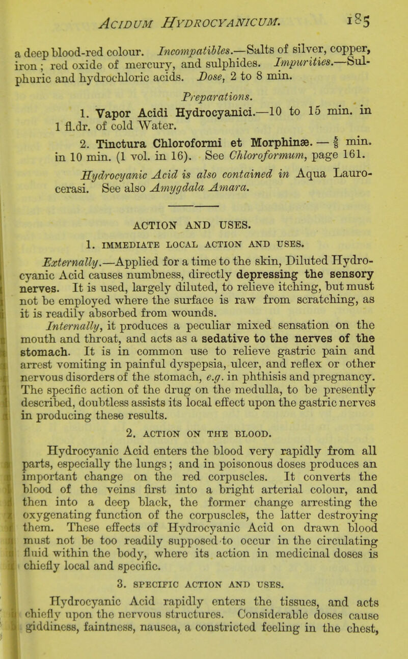 AciDUM Hydrocyanicum, a deep blood-red colour. Incompatihles.—^'dXi^ of silver, copper, iron; red oxide of mercury, and sulphides. Impurities.—'^^A- phuric and hydrochloric acids. Dose^ 2 to 8 min. Preparations. 1. Vapor Acidi Hydrocyanici.—10 to 15 min. in 1 fl.dr. of cold Water. 2. Tinctura Chlorofonni et Morphinse. — | min. in 10 min. (1 vol. in 16). See Chloroformtim, page 161. Hydrocijanic Acid is also contained in Aqua Lauro- cerasi. See also Amygdala Amara. ACTION AND USES. 1. IMMEDIATE LOCAL ACTION AND USES. Externally.—Applied for a time to the skin. Diluted Hydro- cyanic Acid causes numbness, directly depressing the sensory nerves. It is used, largely diluted, to relieve itching, but must not be employed where the surface is raw from scratching, as it is readily absorbed from wounds. Internally, it produces a peculiar mixed sensation on the I mouth and throat, and acts as a sedative to the nerves of the I stomach. It is in common use to relieve gastric pain and I arrest vomiting in painful dyspepsia, ulcer, and reflex or other I nervous disorders of the stomach, e.g. in phthisis and pregnancy. I The specific action of the drug on the medulla, to be presently I described, doubtless assists its local effect upon the gastric nerves K in producing these results. ■ 2. ACTION ON THE BLOOD. I Hydrocyanic Acid enters the blood very rapidly from all I parts, especially the lungs; and in poisonous doses produces an ■ important change on the red corpuscles. It converts the iH blood of the veins first into a bright arterial colour, and ^ then into a deep black, the former change arresting the oxygenating function of the corpuscles, the latter destroying them. These effects of Hydrocyanic Acid on drawn blood must not be too readily supposed to occur in the circulating fluid within the body, where its action in medicinal doses is chiefly local and specific. 3. SPECIFIC ACTION AND USES. Hydrocyanic Acid rapidly enters the tissues, and acts chiefly upon the nervous structures. Considerable doses cause giddiness, faintness, nausea, a constricted feeling in the chest,