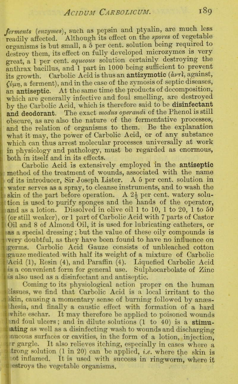 ferments {enzymes), such as pepsin and ptyalin, are much less readily affected. Although its effect on the spores of vegetable organisms is hut smaU, a 5 per cent, solution heing required to destroy them, its effect on fully developed microzymes is very great, a 1 per cent, aqueous solution certainly destroying the anthrax hacillus, and 1 part in 1000 heing sufficient to prevent its growth. Carbolic Acid is thus an antizymotic {avrX, against, Cuyurj, a ferment), and in the case of the zymosis of septic diseases, an antiseptic. At the same time the products of decomposition, which are generally infective and foul smelling, are destroyed by the Carbolic Acid, which is therefore said to be disinfectant and deodorant. The exact modus operandi of the Phenol is still obscure, as are also the nature of the fermentative processes, and the relation of organisms to them. Be the explanation what it may, the power of Carbolic Acid, or of any substance which can thus arrest molecular processes universally at work in physiology and pathology, must be regarded as enormous, both in itself and in its effects. Carbolic Acid is extensively employed in the antiseptic method of the treatment of wounds, associated with the name of its introducer, Sir Joseph Lister. A 5 per cent, solution in water serves as a spray, to cleanse instruments, and to wash the skin of the part before operation. A 2^ per cent, watery solu- tion is used to purify sponges and the hands of the operator, and as a lotion. Dissolved in olive oil 1 to 10, 1 to 20, 1 to 50 (or still weaker), or 1 part of Carbolic Acid with 7 parts of Castor Oil and 8 of Almond Oil, it is used for lubricating catheters, or as a special dressing; but the value of these oily compounds is ery doubtful, as they have been found to have no influence on erms. Carbolic Acid Gauze consists of unbleached cotton uze medicated with half its weight of a mixture of Carbolic cid (1), Resin (4), and Paraffin (4). Liquefied Carbolic Acid a convenient form for general use. Sulphocarbolate of Zinc also used as a disinfectant and antiseptic. Coming to its physiological action proper on the human :issues, we find that Carbolic Acid is a local irritant to the ikin, causing a momentary sense of burning followed by anses- hesia, and finally a caustic effect with formation of a hard vhite eschar. It may therefore be applied to poisoned wounds ,nd foul ulcers; and in dilute solutions (1 to 40) is a stimu- ating as well as a disinfecting wash to wounds and discharging nucous surfaces or cavities, in the form of a lotion, injection, r gargle. It also relieves itching, especially in cases where a trong solution (1 in 20) can be applied, i.e. where the skin is ot inflamed. It is used with success in ringworm., where it I estroys the vegetable oi^anisms.